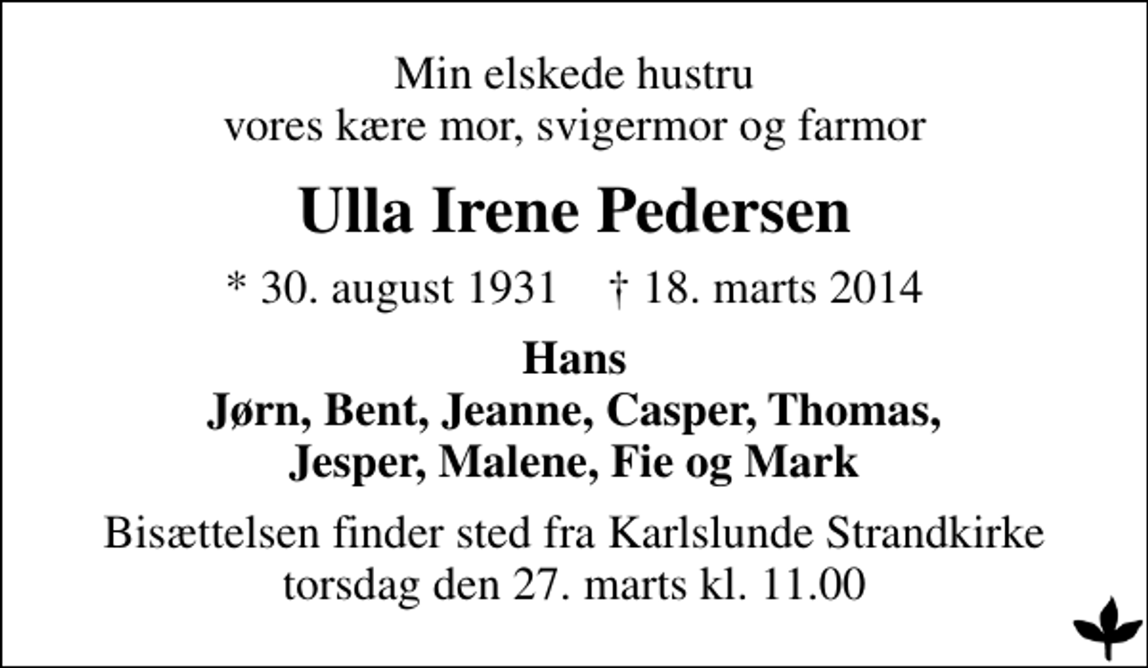 <p>Min elskede hustru vores kære mor, svigermor og farmor<br />Ulla Irene Pedersen<br />* 30. august 1931 ✝ 18. marts 2014<br />Hans Jørn, Bent, Jeanne, Casper, Thomas, Jesper, Malene, Fie og Mark<br />Bisættelsen finder sted fra Karlslunde Strandkirke torsdag den 27. marts kl. 11.00</p>