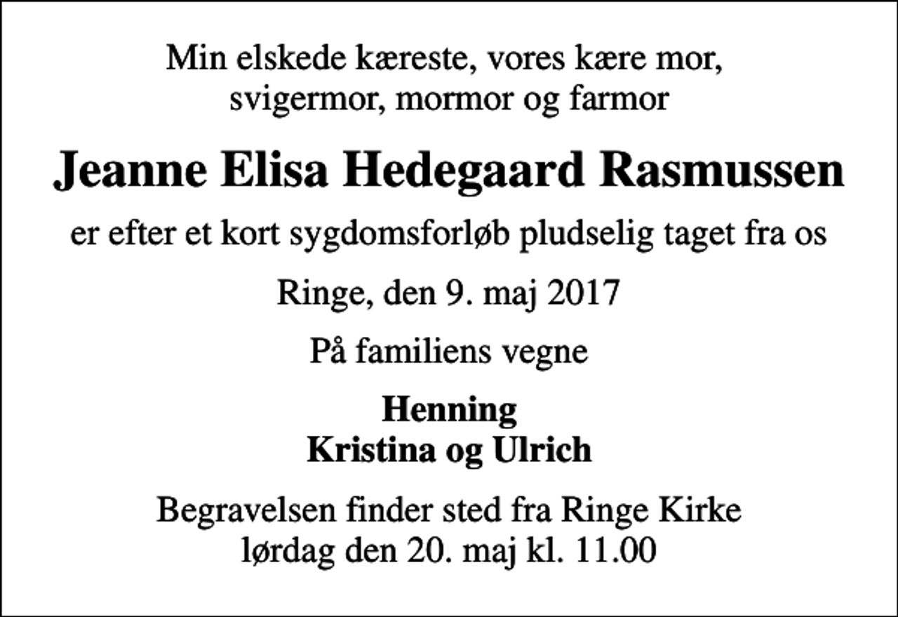 <p>Min elskede kæreste, vores kære mor, svigermor, mormor og farmor<br />Jeanne Elisa Hedegaard Rasmussen<br />er efter et kort sygdomsforløb pludselig taget fra os<br />Ringe, den 9. maj 2017<br />På familiens vegne<br />Henning Kristina og Ulrich<br />Begravelsen finder sted fra Ringe Kirke lørdag den 20. maj kl. 11.00</p>
