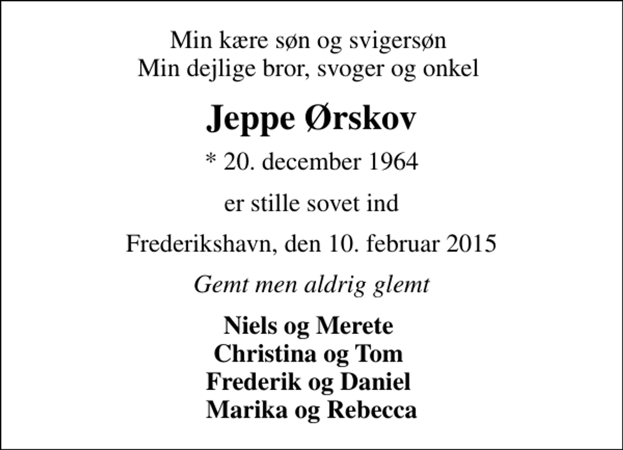 <p>Min kære søn og svigersøn Min dejlige bror, svoger og onkel<br />Jeppe Ørskov<br />* 20. december 1964<br />er stille sovet ind<br />Frederikshavn, den 10. februar 2015<br />Gemt men aldrig glemt<br />Niels og Merete Christina og Tom Frederik og Daniel Marika og Rebecca</p>