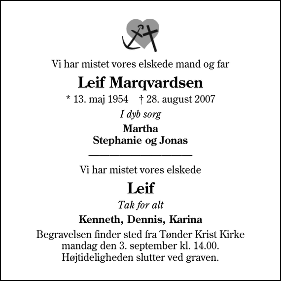 <p>Vi har mistet vores elskede mand og far<br />Leif Marqvardsen<br />* 13. maj 1954 ✝ 28. august 2007<br />I dyb sorg<br />Martha Stephanie og Jonas<br />Vi har mistet vores elskede<br />Leif<br />Tak for alt<br />Kenneth, Dennis, Karina<br />Begravelsen finder sted fra Tønder Krist Kirke mandag den 3. september kl. 14.00. Højtideligheden slutter ved graven.</p>