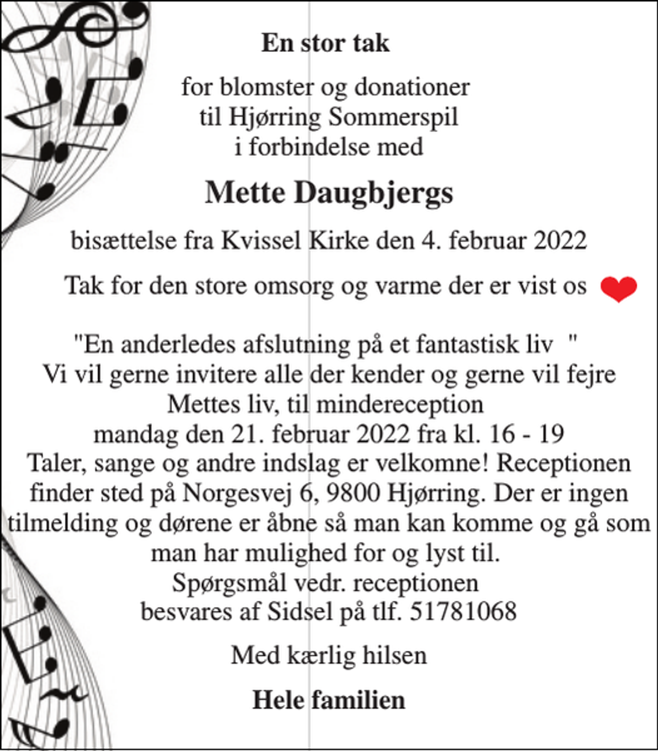 <p>En stor tak<br />for blomster og donationer til Hjørring Sommerspil i forbindelse med<br />Mette Daugbjergs<br />bisættelse fra Kvissel Kirke den 4. februar 2022<br />Tak for den store omsorg og varme der er vist os "En anderledes afslutning på et fantastisk liv " Vi vil gerne invitere alle der kender og gerne vil fejre Mettes liv, til mindereception mandag den 21. februar 2022 fra kl. 16 - 19 Taler, sange og andre indslag er velkomne! Receptionen finder sted på Norgesvej 6, 9800 Hjørring. Der er ingen tilmelding og dørene er åbne så man kan komme og gå som man har mulighed for og lyst til. Spørgsmål vedr. receptionen besvares af Sidsel på tlf. 51781068<br />Med kærlig hilsen<br />Hele familien</p>