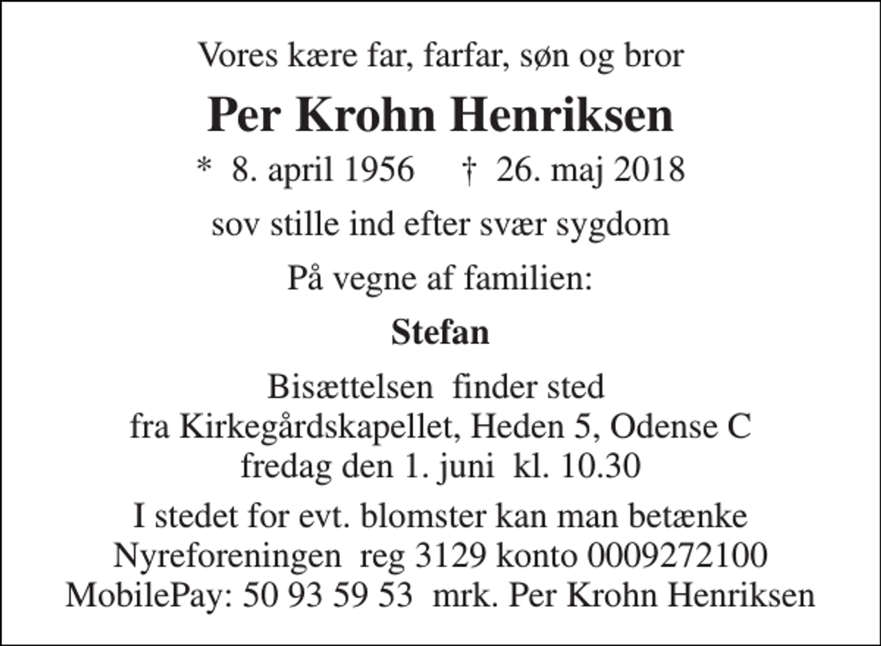 <p>Vores kære far, farfar, søn og bror<br />Per Krohn Henriksen<br />*​ 8. april 1956​ †​ 26. maj 2018<br />sov stille ind efter svær sygdom<br />På vegne af familien:<br />Stefan<br />Bisættelsen​ finder sted fra Kirkegårdskapellet, Heden 5, Odense C fredag den 1. juni​ kl. 10.30<br />I stedet for evt. blomster kan man betænke Nyreforeningen reg 3129 konto 0009272100 MobilePay: 50 93 59 53 mrk. Per Krohn Henriksen</p>