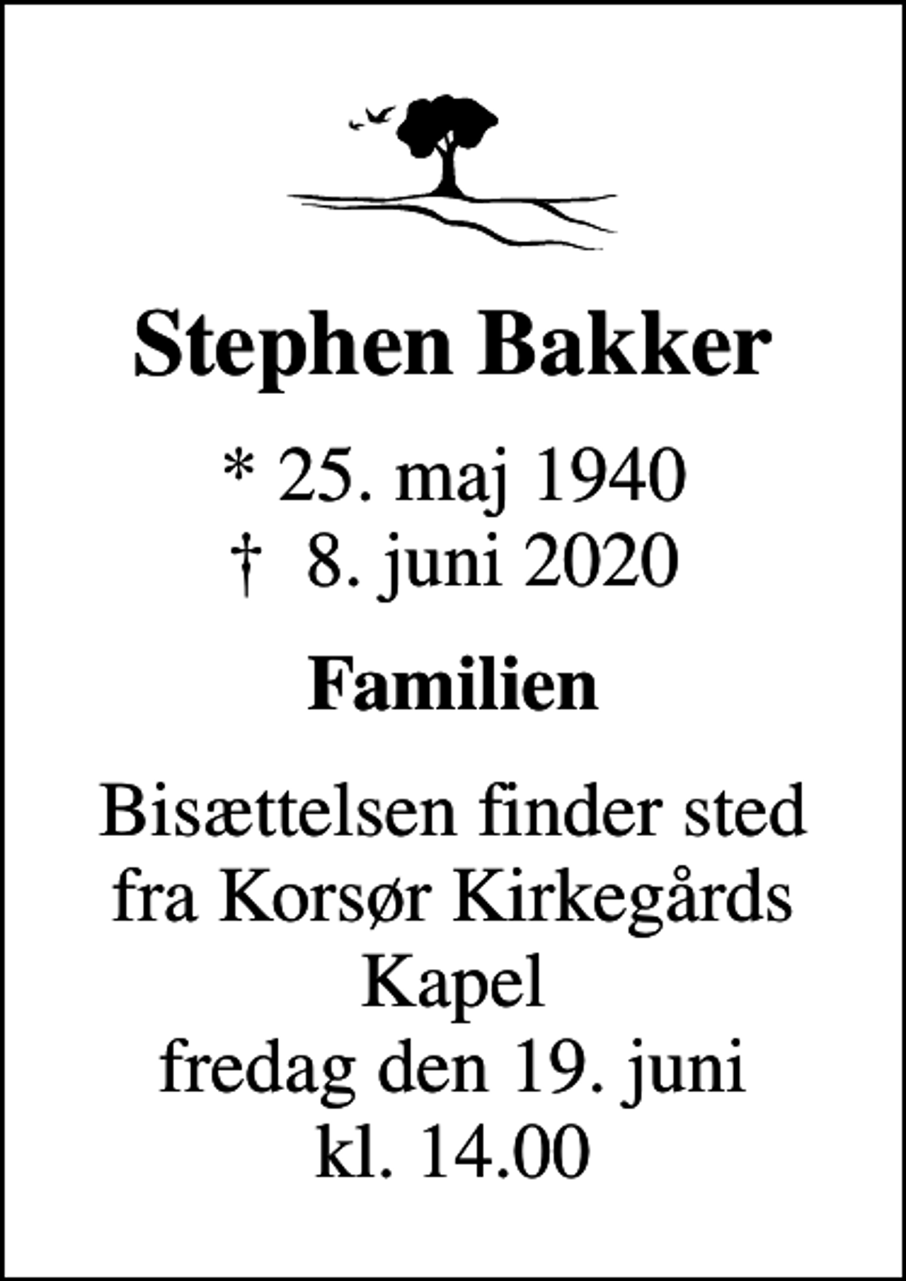 <p>Stephen Bakker<br />* 25. maj 1940<br />✝ 8. juni 2020<br />Familien<br />Bisættelsen finder sted fra Korsør Kirkegårds Kapel fredag den 19. juni kl. 14.00</p>
