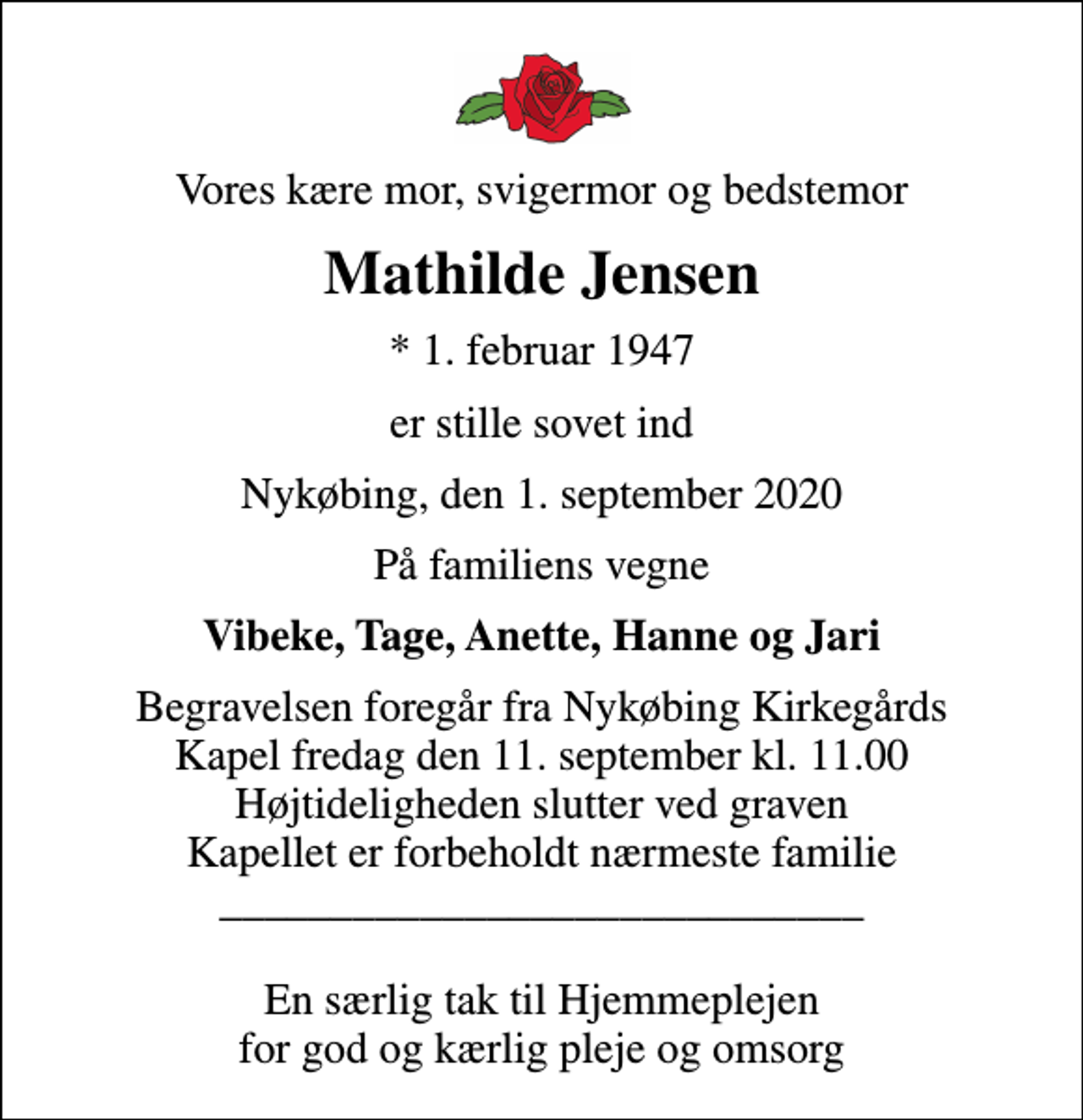 <p>Vores kære mor, svigermor og bedstemor<br />Mathilde Jensen<br />* 1. februar 1947<br />er stille sovet ind<br />Nykøbing, den 1. september 2020<br />På familiens vegne<br />Vibeke, Tage, Anette, Hanne og Jari<br />Begravelsen foregår fra Nykøbing Kirkegårds Kapel fredag den 11. september kl. 11.00 Højtideligheden slutter ved graven Kapellet er forbeholdt nærmeste familie _____________________________ En særlig tak til Hjemmeplejen for god og kærlig pleje og omsorg</p>