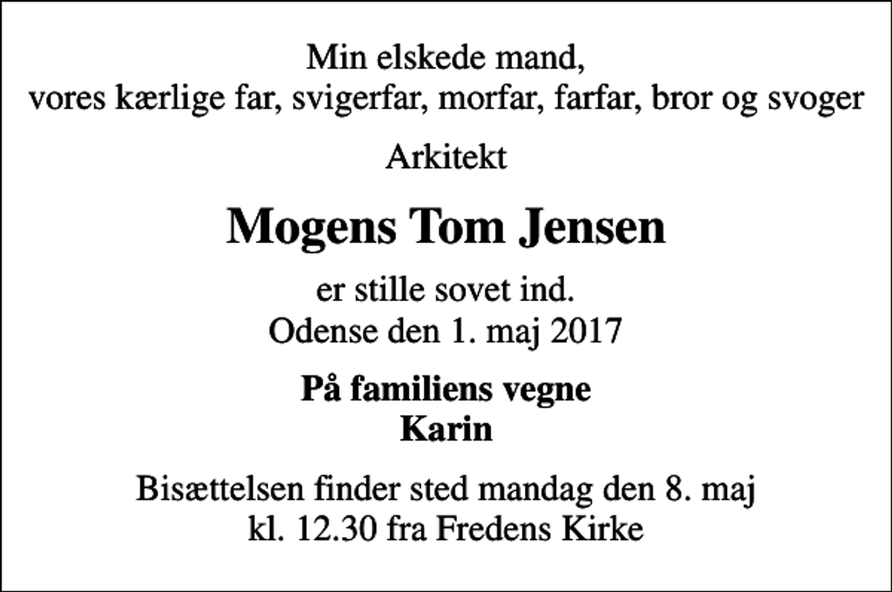 <p>Min elskede mand, vores kærlige far, svigerfar, morfar, farfar, bror og svoger<br />Arkitekt<br />Mogens Tom Jensen<br />er stille sovet ind. Odense den 1. maj 2017<br />På familiens vegne Karin<br />Bisættelsen finder sted mandag den 8. maj kl. 12.30 fra Fredens Kirke</p>