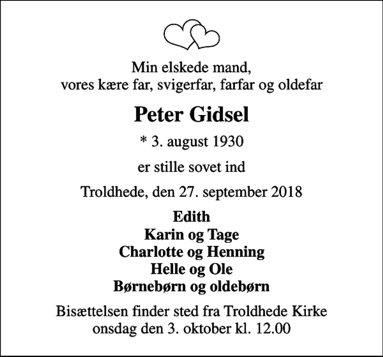 <p>Min elskede mand, vores kære far, svigerfar, farfar og oldefar<br />Peter Gidsel<br />* 3. august 1930<br />er stille sovet ind<br />Troldhede, den 27. september 2018<br />Edith Karin og Tage Charlotte og Henning Helle og Ole Børnebørn og oldebørn<br />Bisættelsen finder sted fra Troldhede Kirke onsdag den 3. oktober kl. 12.00</p>