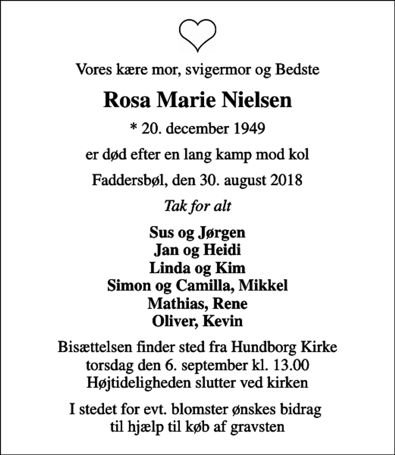 <p>Vores kære mor, svigermor og Bedste<br />Rosa Marie Nielsen<br />* 20. december 1949<br />er død efter en lang kamp mod kol<br />Faddersbøl, den 30. august 2018<br />Tak for alt<br />Sus og Jørgen Jan og Heidi Linda og Kim Simon og Camilla, Mikkel Mathias, Rene Oliver, Kevin<br />Bisættelsen finder sted fra Hundborg Kirke torsdag den 6. september kl. 13.00 Højtideligheden slutter ved kirken<br />I stedet for evt. blomster ønskes bidrag til hjælp til køb af gravsten</p>