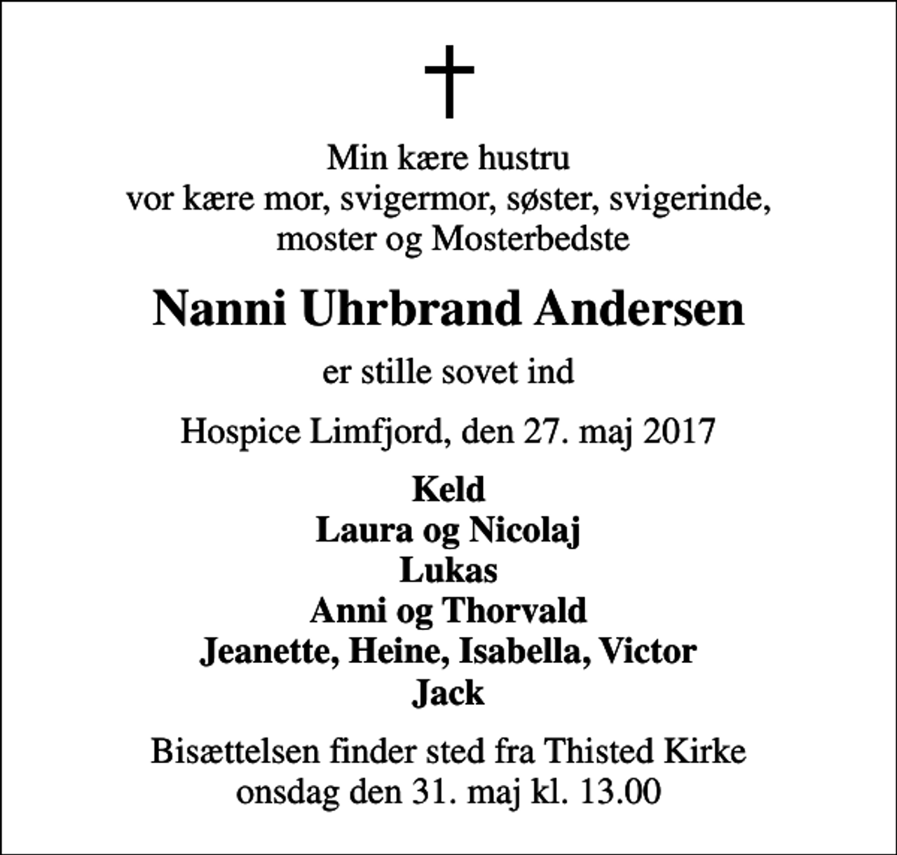<p>Min kære hustru vor kære mor, svigermor, søster, svigerinde, moster og Mosterbedste<br />Nanni Uhrbrand Andersen<br />er stille sovet ind<br />Hospice Limfjord, den 27. maj 2017<br />Keld Laura og Nicolaj Lukas Anni og Thorvald Jeanette, Heine, Isabella, Victor Jack<br />Bisættelsen finder sted fra Thisted Kirke onsdag den 31. maj kl. 13.00</p>