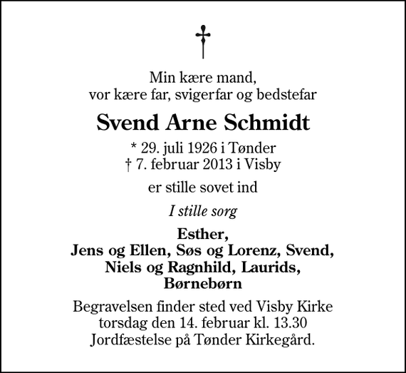 <p>Min kære mand, vor kære far, svigerfar og bedstefar<br />Svend Arne Schmidt<br />* 29. juli 1926 i Tønder<br />✝ 7. februar 2013 i Visby<br />er stille sovet ind<br />I stille sorg<br />Esther, Jens og Ellen, Søs og Lorenz, Svend, Niels og Ragnhild, Laurids, Børnebørn<br />Begravelsen finder sted ved Visby Kirke torsdag den 14. februar kl. 13.30 Jordfæstelse på Tønder Kirkegård.</p>