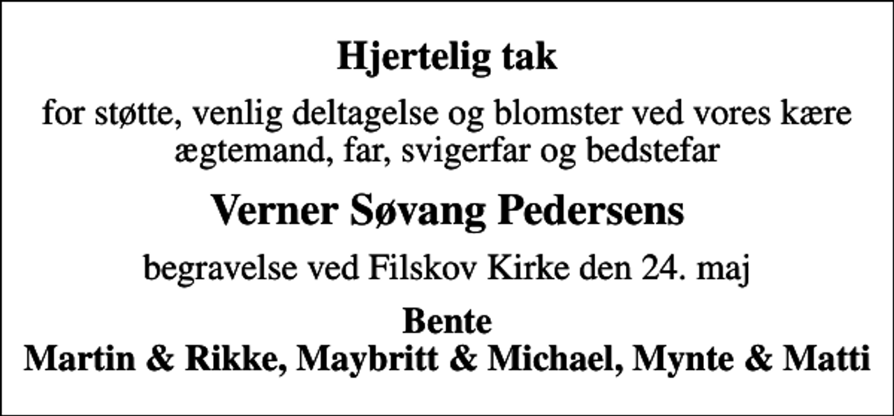 <p>Hjertelig tak<br />for støtte, venlig deltagelse og blomster ved vores kære ægtemand, far, svigerfar og bedstefar<br />Verner Søvang Pedersens<br />begravelse ved Filskov Kirke den 24. maj<br />Bente Martin &amp; Rikke, Maybritt &amp; Michael, Mynte &amp; Matti</p>