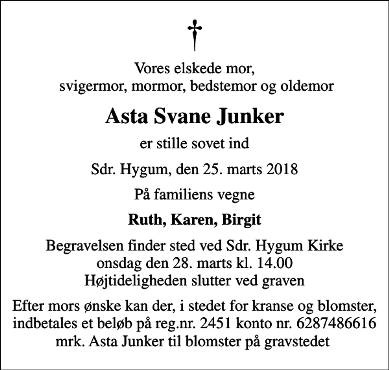 <p>Vores elskede mor, svigermor, mormor, bedstemor og oldemor<br />Asta Svane Junker<br />er stille sovet ind<br />Sdr. Hygum, den 25. marts 2018<br />På familiens vegne<br />Ruth, Karen, Birgit<br />Begravelsen finder sted ved Sdr. Hygum Kirke onsdag den 28. marts kl. 14.00 Højtideligheden slutter ved graven<br />Efter mors ønske kan der, i stedet for kranse og blomster, indbetales et beløb på reg.nr. 2451 konto nr. 6287486616 mrk. Asta Junker til blomster på gravstedet</p>