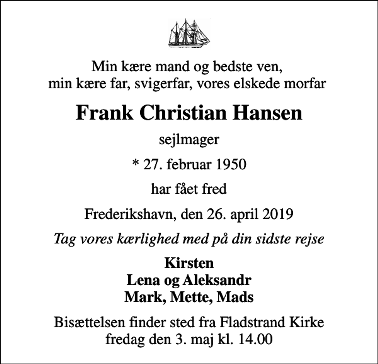 <p>Min kære mand og bedste ven, min kære far, svigerfar, vores elskede morfar<br />Frank Christian Hansen<br />sejlmager<br />* 27. februar 1950<br />har fået fred<br />Frederikshavn, den 26. april 2019<br />Tag vores kærlighed med på din sidste rejse<br />Kirsten Lena og Aleksandr Mark, Mette, Mads<br />Bisættelsen finder sted fra Fladstrand Kirke fredag den 3. maj kl. 14.00</p>