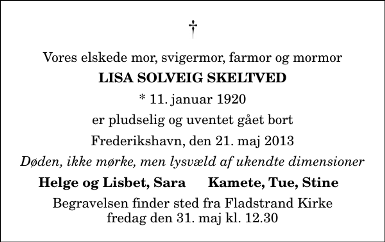 <p>Vores elskede mor, svigermor, farmor og mormor<br />Lisa Solveig Skeltved<br />* 11. januar 1920<br />er pludselig og uventet gået bort<br />Frederikshavn, den 21. maj 2013<br />Døden, ikke mørke, men lysvæld af ukendte dimensioner<br />Helge og Lisbet, Sara<br />Kamete, Tue, Stine<br />Begravelsen finder sted fra Fladstrand Kirke fredag den 31. maj kl. 12.30</p>