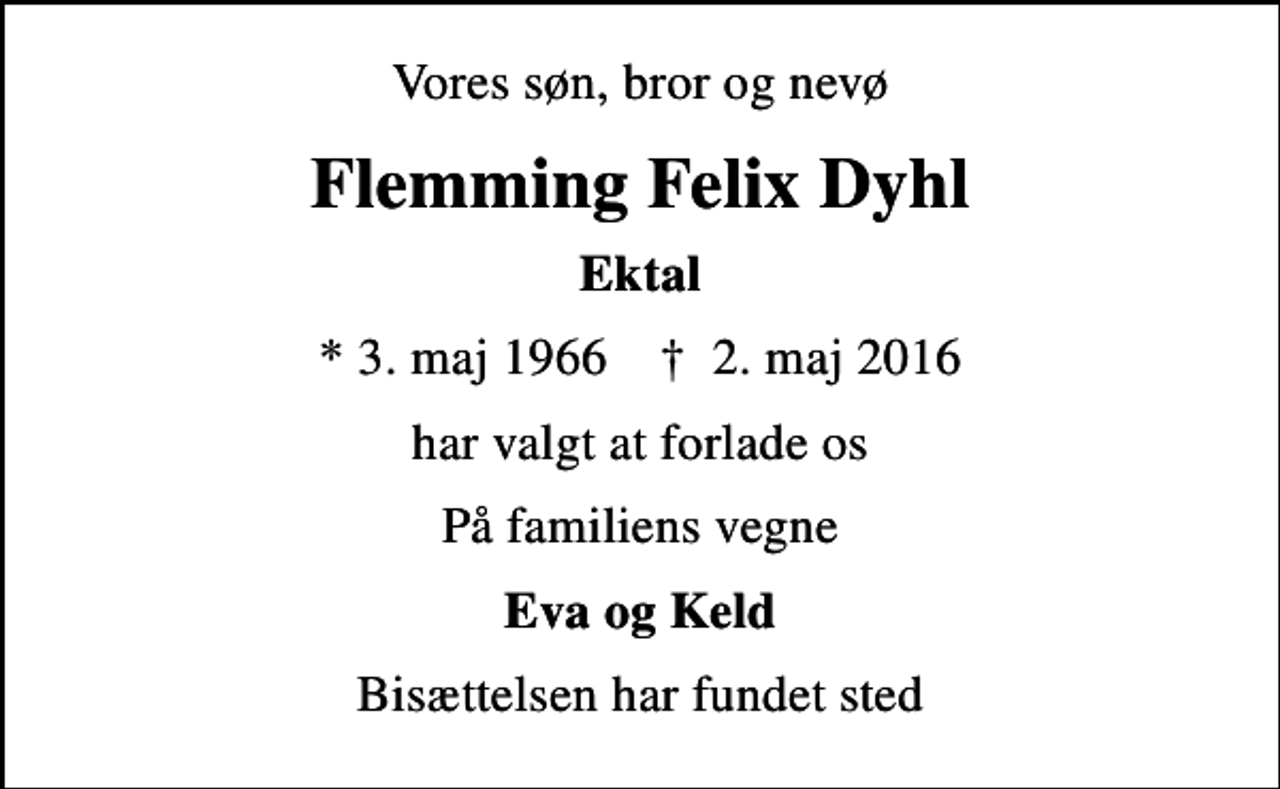 <p>Vores søn, bror og nevø<br />Flemming Felix Dyhl<br />Ektal<br />* 3. maj 1966 ✝ 2. maj 2016<br />har valgt at forlade os<br />På familiens vegne<br />Eva og Keld<br />Bisættelsen har fundet sted</p>