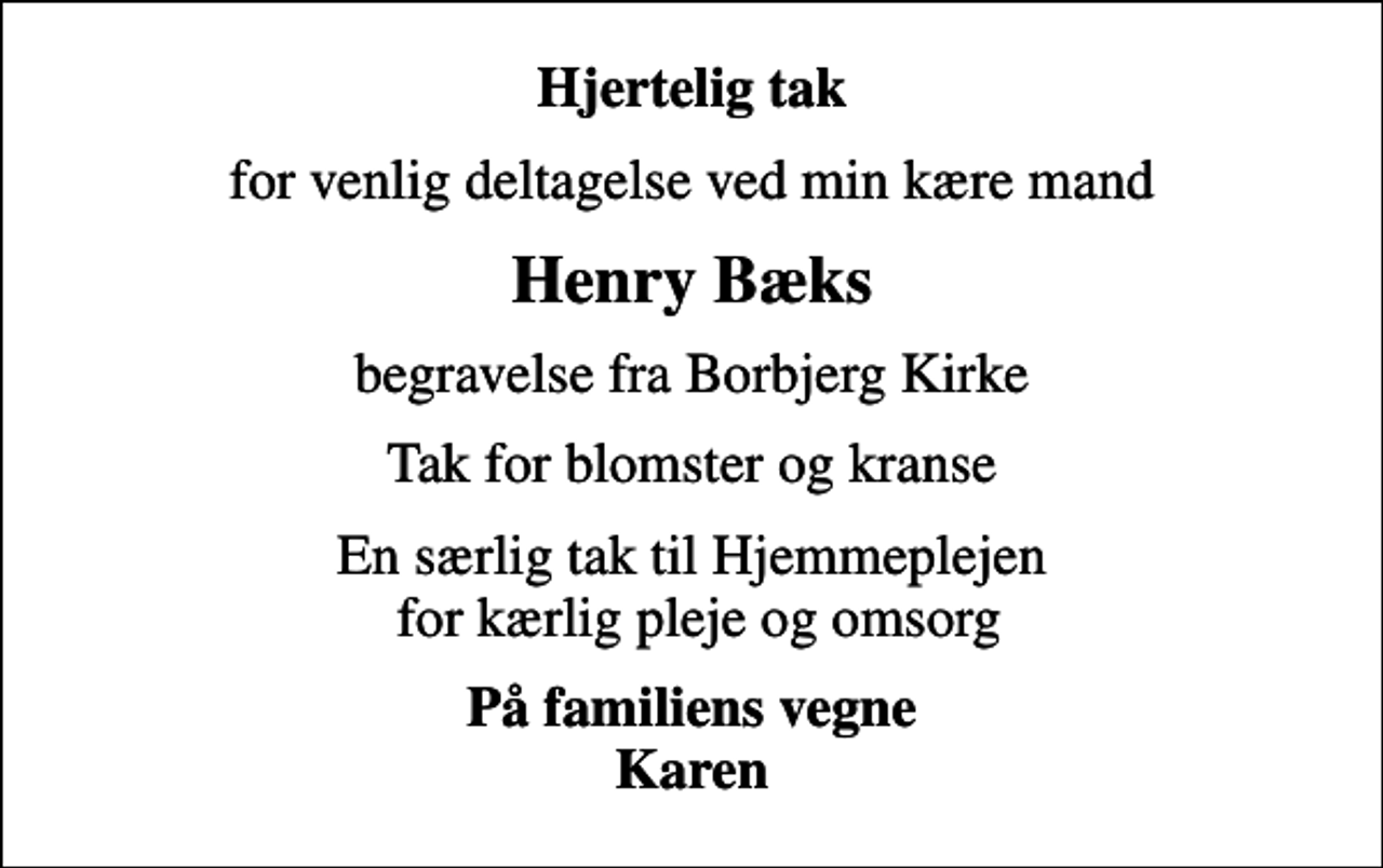 <p>Hjertelig tak<br />for venlig deltagelse ved min kære mand<br />Henry Bæks<br />begravelse fra Borbjerg Kirke<br />Tak for blomster og kranse<br />En særlig tak til Hjemmeplejen for kærlig pleje og omsorg<br />På familiens vegne Karen</p>