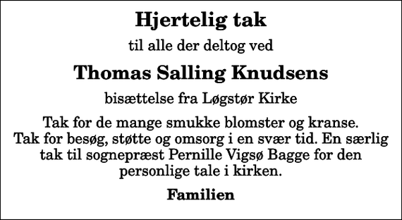 <p>Hjertelig tak<br />til alle der deltog ved<br />Thomas Salling Knudsens<br />bisættelse fra Løgstør Kirke<br />Tak for de mange smukke blomster og kranse. Tak for besøg, støtte og omsorg i en svær tid. En særlig tak til sognepræst Pernille Vigsø Bagge for den personlige tale i kirken.<br />Familien</p>