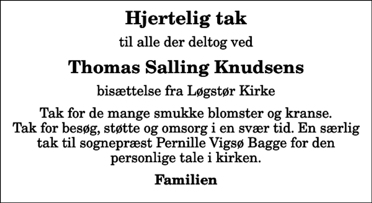 <p>Hjertelig tak<br />til alle der deltog ved<br />Thomas Salling Knudsens<br />bisættelse fra Løgstør Kirke<br />Tak for de mange smukke blomster og kranse. Tak for besøg, støtte og omsorg i en svær tid. En særlig tak til sognepræst Pernille Vigsø Bagge for den personlige tale i kirken.<br />Familien</p>