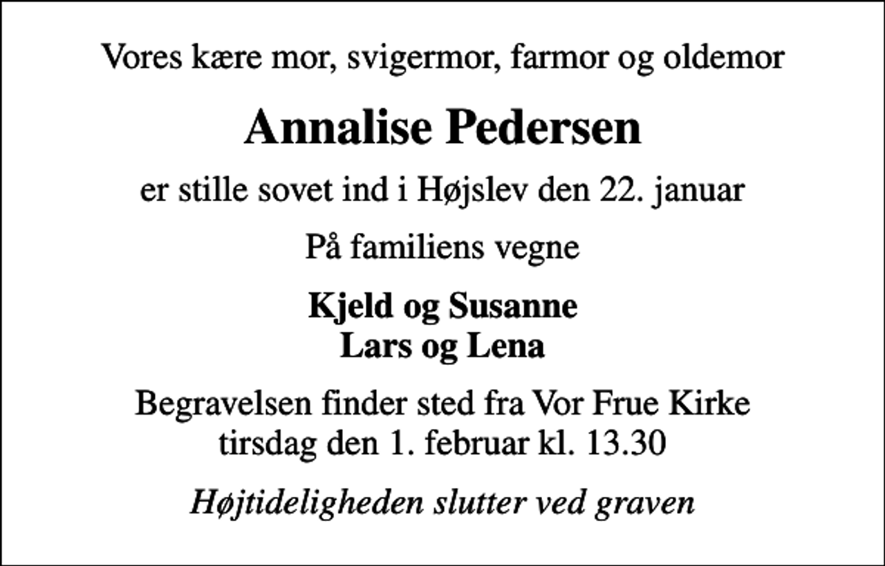 <p>Vores kære mor, svigermor, farmor og oldemor<br />Annalise Pedersen<br />er stille sovet ind i Højslev den 22. januar<br />På familiens vegne<br />Kjeld og Susanne Lars og Lena<br />Begravelsen finder sted fra Vor Frue Kirke tirsdag den 1. februar kl. 13.30<br />Højtideligheden slutter ved graven</p>