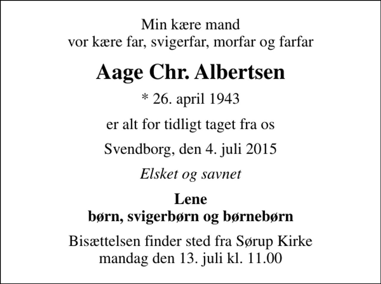 <p>Min kære mand vor kære far, svigerfar, morfar og farfar<br />Aage Chr. Albertsen<br />* 26. april 1943<br />er alt for tidligt taget fra os<br />Svendborg, den 4. juli 2015<br />Elsket og savnet<br />Lene børn, svigerbørn og børnebørn<br />Bisættelsen finder sted fra Sørup Kirke mandag den 13. juli kl. 11.00</p>
