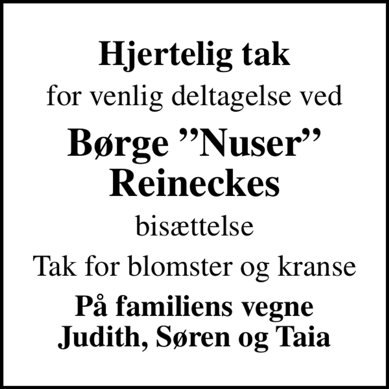 <p>Hjertelig tak<br />for venlig deltagelse ved<br />Børge Nuser Reineckes<br />bisættelse<br />Tak for blomster og kranse<br />På familiens vegne Judith, Søren og Taia</p>