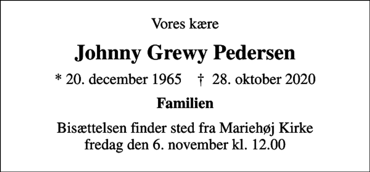 <p>Vores kære<br />Johnny Grewy Pedersen<br />* 20. december 1965 ✝ 28. oktober 2020<br />Familien<br />Bisættelsen finder sted fra Mariehøj Kirke fredag den 6. november kl. 12.00</p>