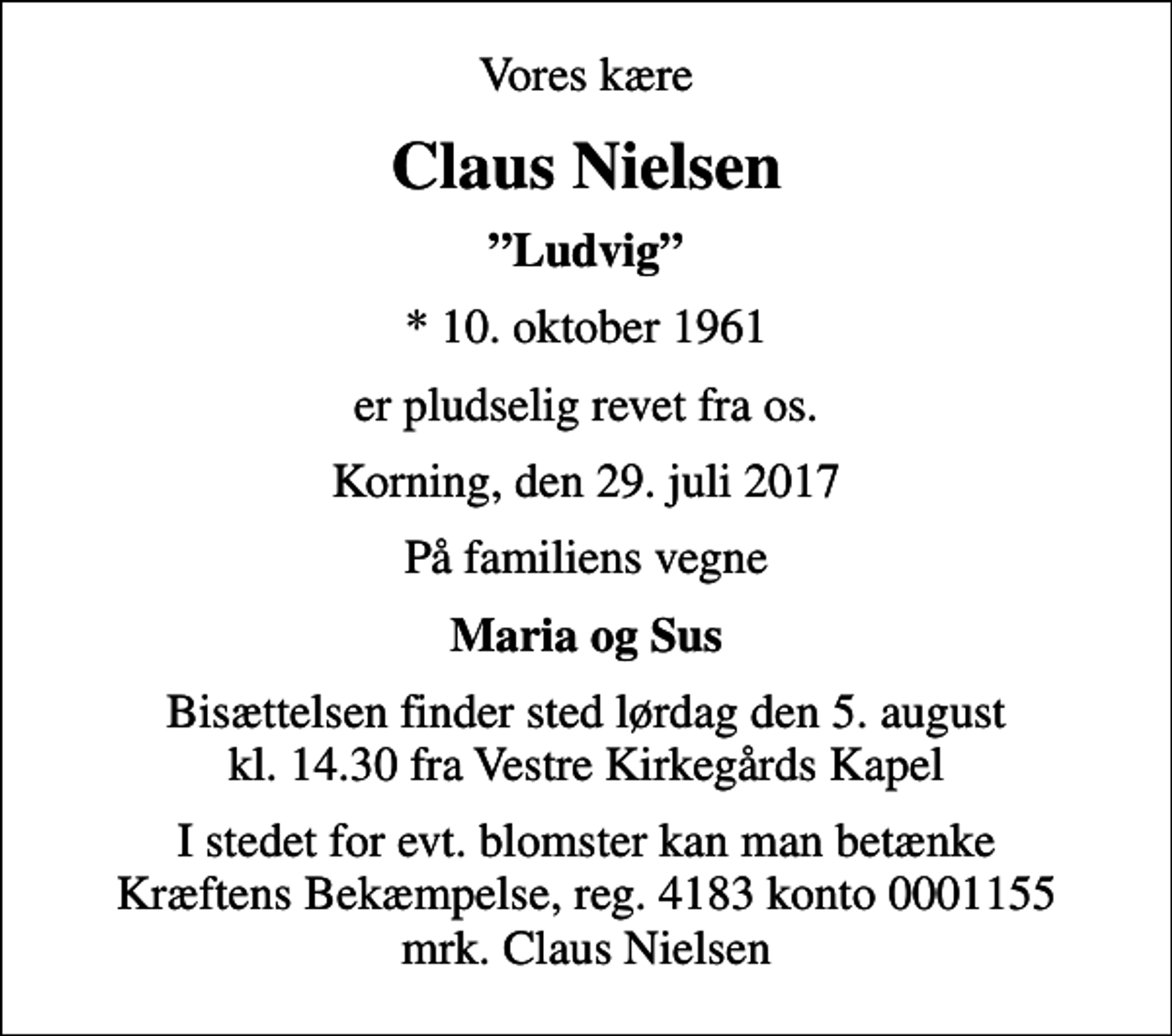 <p>Vores kære<br />Claus Nielsen<br />Ludvig<br />* 10. oktober 1961<br />er pludselig revet fra os.<br />Korning, den 29. juli 2017<br />På familiens vegne<br />Maria og Sus<br />Bisættelsen finder sted lørdag den 5. august kl. 14.30 fra Vestre Kirkegårds Kapel<br />I stedet for evt. blomster kan man betænke<br />Kræftens Bekæmpelse reg.4183konto0001155mrk. Claus<br />Nielsen</p>