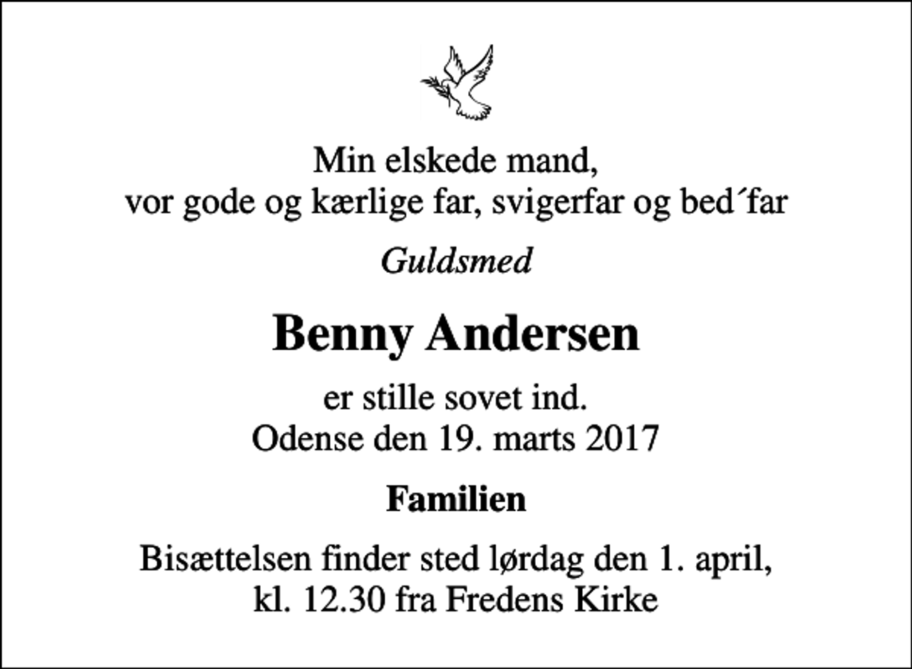 <p>Min elskede mand, vor gode og kærlige far, svigerfar og bed´far<br />Guldsmed<br />Benny Andersen<br />er stille sovet ind. Odense den 19. marts 2017<br />Familien<br />Bisættelsen finder sted lørdag den 1. april, kl. 12.30 fra Fredens Kirke</p>