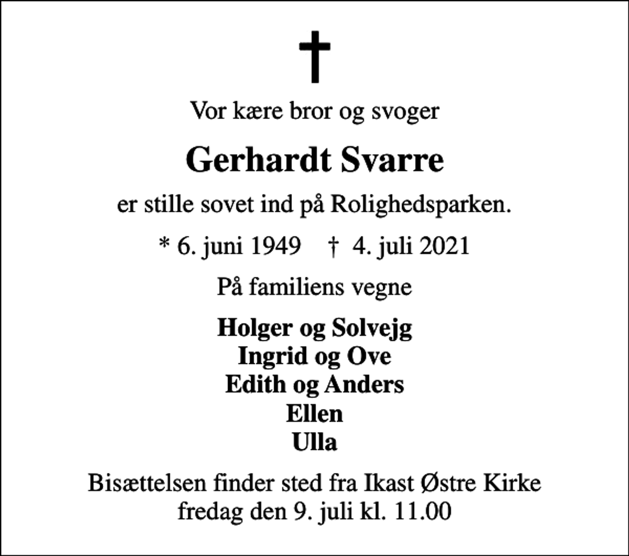<p>Vor kære bror og svoger<br />Gerhardt Svarre<br />er stille sovet ind på Rolighedsparken.<br />* 6. juni 1949 ✝ 4. juli 2021<br />På familiens vegne<br />Holger og Solvejg Ingrid og Ove Edith og Anders Ellen Ulla<br />Bisættelsen finder sted fra Ikast Østre Kirke fredag den 9. juli kl. 11.00</p>