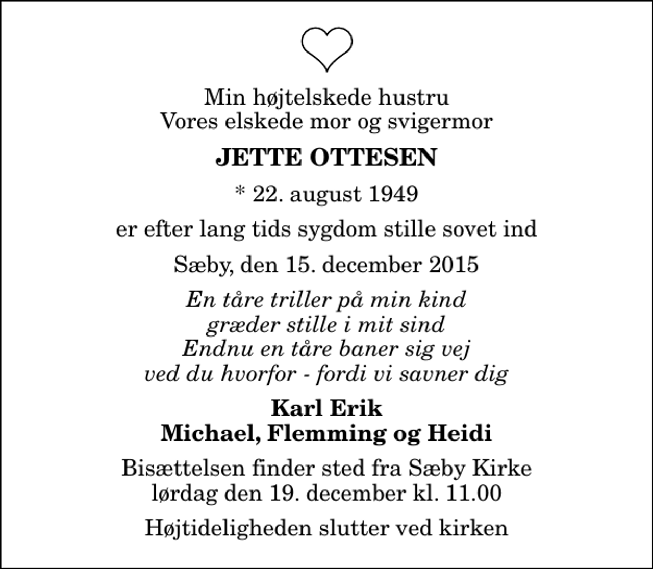 <p>Min højtelskede hustru Vores elskede mor og svigermor<br />Jette Ottesen<br />* 22. august 1949<br />er efter lang tids sygdom stille sovet ind<br />Sæby, den 15. december 2015<br />En tåre triller på min kind græder stille i mit sind Endnu en tåre baner sig vej ved du hvorfor - fordi vi savner dig<br />Karl Erik Michael, Flemming og Heidi<br />Bisættelsen finder sted fra Sæby Kirke lørdag den 19. december kl. 11.00 Højtideligheden slutter ved kirken</p>