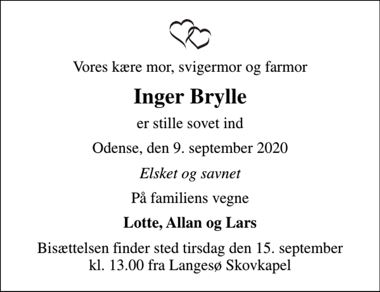 <p>Vores kære mor, svigermor og farmor<br />Inger Brylle<br />er stille sovet ind<br />Odense, den 9. september 2020<br />Elsket og savnet<br />På familiens vegne<br />Lotte, Allan og Lars<br />Bisættelsen finder sted tirsdag den 15. september kl. 13.00 fra Langesø Skovkapel</p>