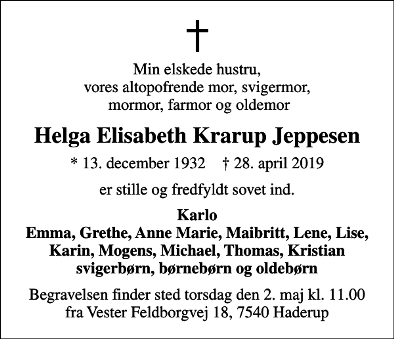 <p>Min elskede hustru, vores altopofrende mor, svigermor, mormor, farmor og oldemor<br />Helga Elisabeth Krarup Jeppesen<br />* 13. december 1932 ✝ 28. april 2019<br />er stille og fredfyldt sovet ind.<br />Karlo Emma, Grethe, Anne Marie, Maibritt, Lene, Lise, Karin, Mogens, Michael, Thomas, Kristian svigerbørn, børnebørn og oldebørn<br />Begravelsen finder sted torsdag den 2. maj kl. 11.00 fra Vester Feldborgvej 18, 7540 Haderup</p>