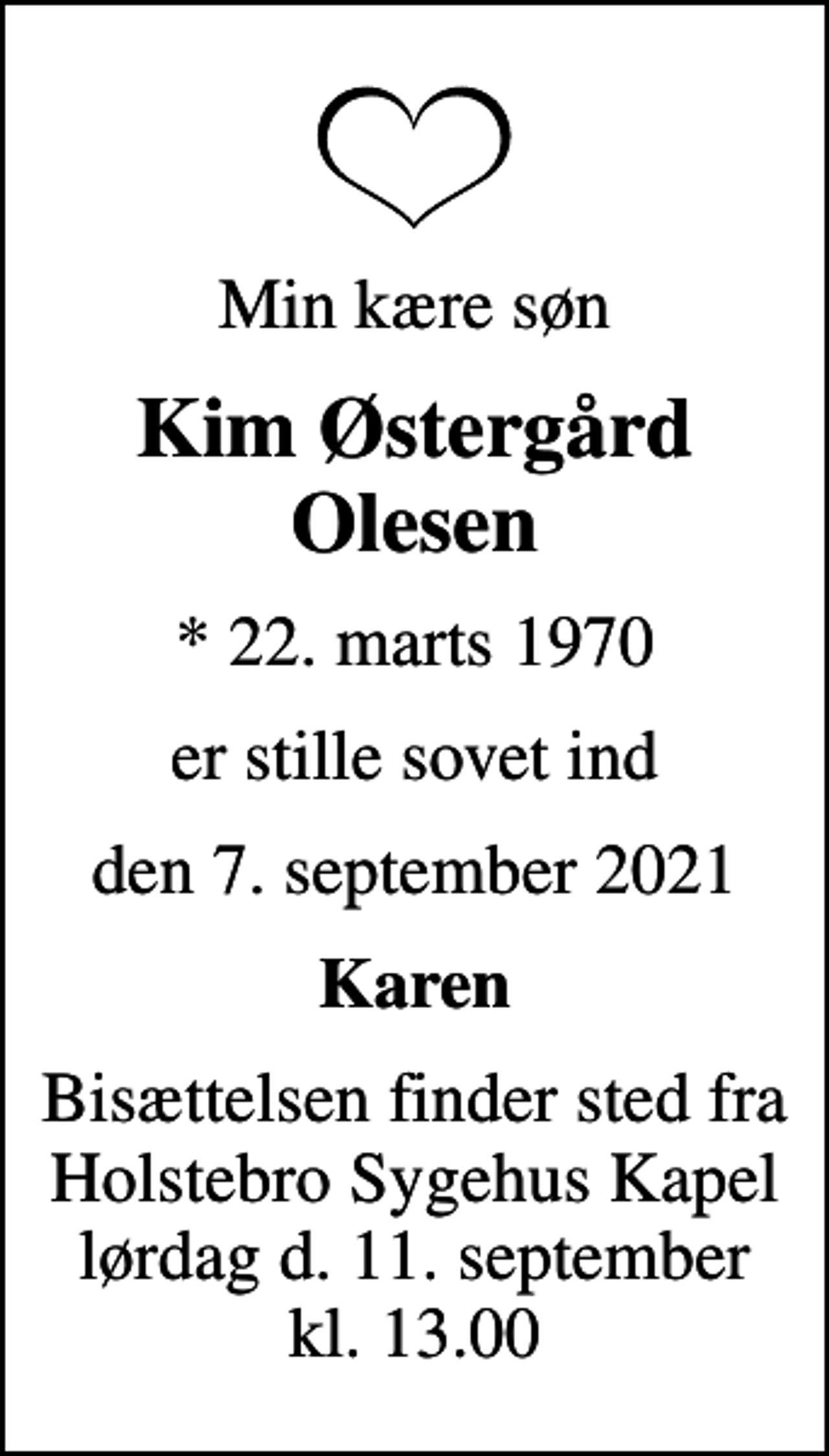 <p>Min kære søn<br />Kim Østergård Olesen<br />* 22. marts 1970<br />er stille sovet ind<br />den 7. september 2021<br />Karen<br />Bisættelsen finder sted fra Holstebro Sygehus Kapel lørdag d. 11. september kl. 13.00</p>