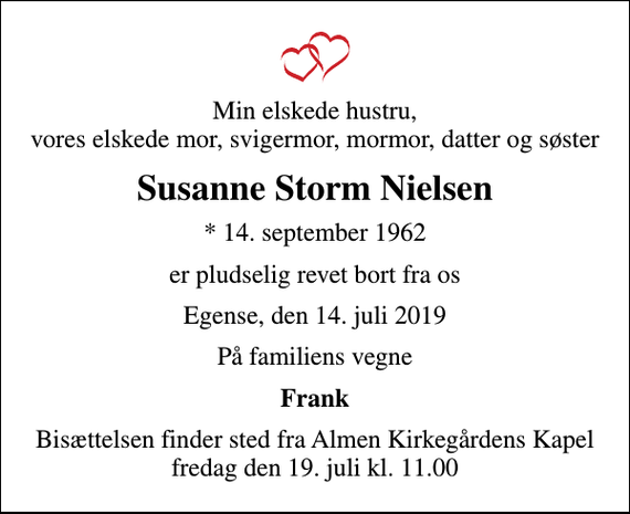 <p>Min elskede hustru, vores elskede mor, svigermor, mormor, datter og søster<br />Susanne Storm Nielsen<br />* 14. september 1962<br />er pludselig revet bort fra os<br />Egense, den 14. juli 2019<br />På familiens vegne<br />Frank<br />Bisættelsen finder sted fra Almen Kirkegårdens Kapel fredag den 19. juli kl. 11.00</p>