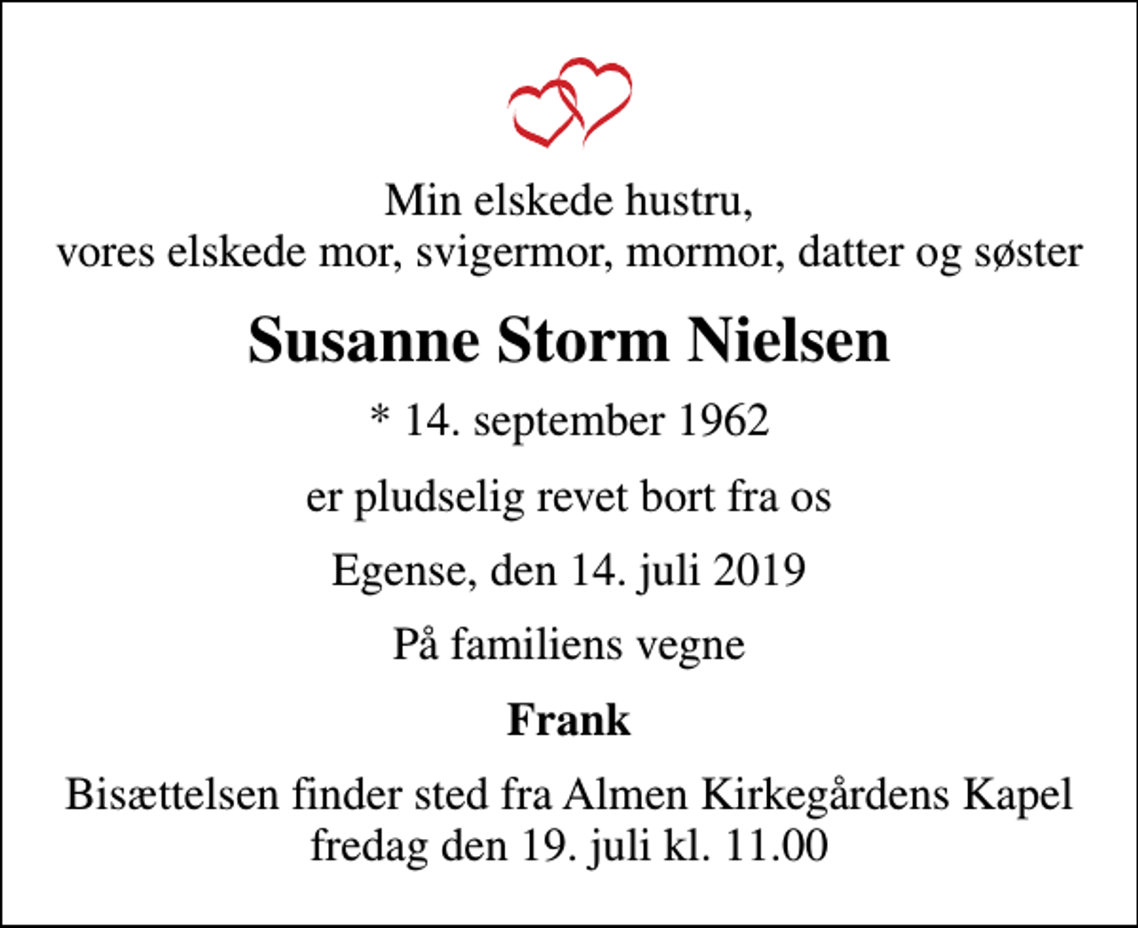 <p>Min elskede hustru, vores elskede mor, svigermor, mormor, datter og søster<br />Susanne Storm Nielsen<br />* 14. september 1962<br />er pludselig revet bort fra os<br />Egense, den 14. juli 2019<br />På familiens vegne<br />Frank<br />Bisættelsen finder sted fra Almen Kirkegårdens Kapel fredag den 19. juli kl. 11.00</p>