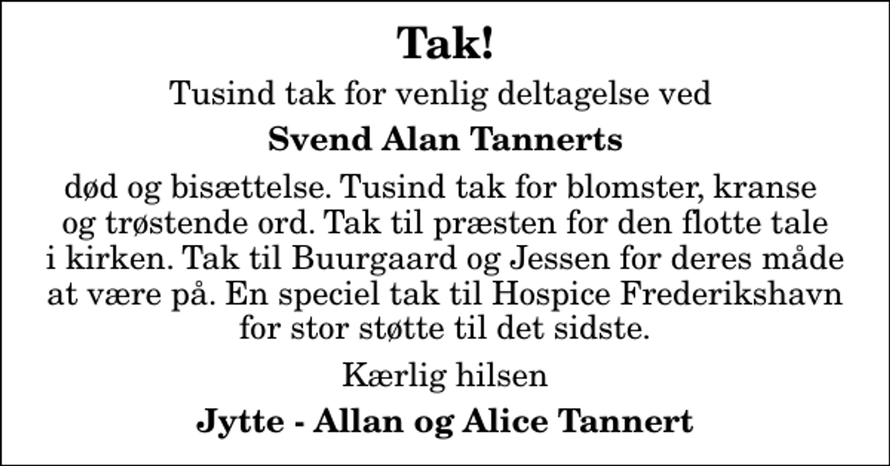 <p>Tak!<br />Tusind tak for venlig deltagelse ved<br />Svend Alan Tannerts<br />død og bisættelse. Tusind tak for blomster, kranse og trøstende ord. Tak til præsten for den flotte tale i kirken. Tak til Buurgaard og Jessen for deres måde at være på. En speciel tak til Hospice Frederikshavn for stor støtte til det sidste.<br />Kærlig hilsen<br />Jytte - Allan og Alice Tannert</p>