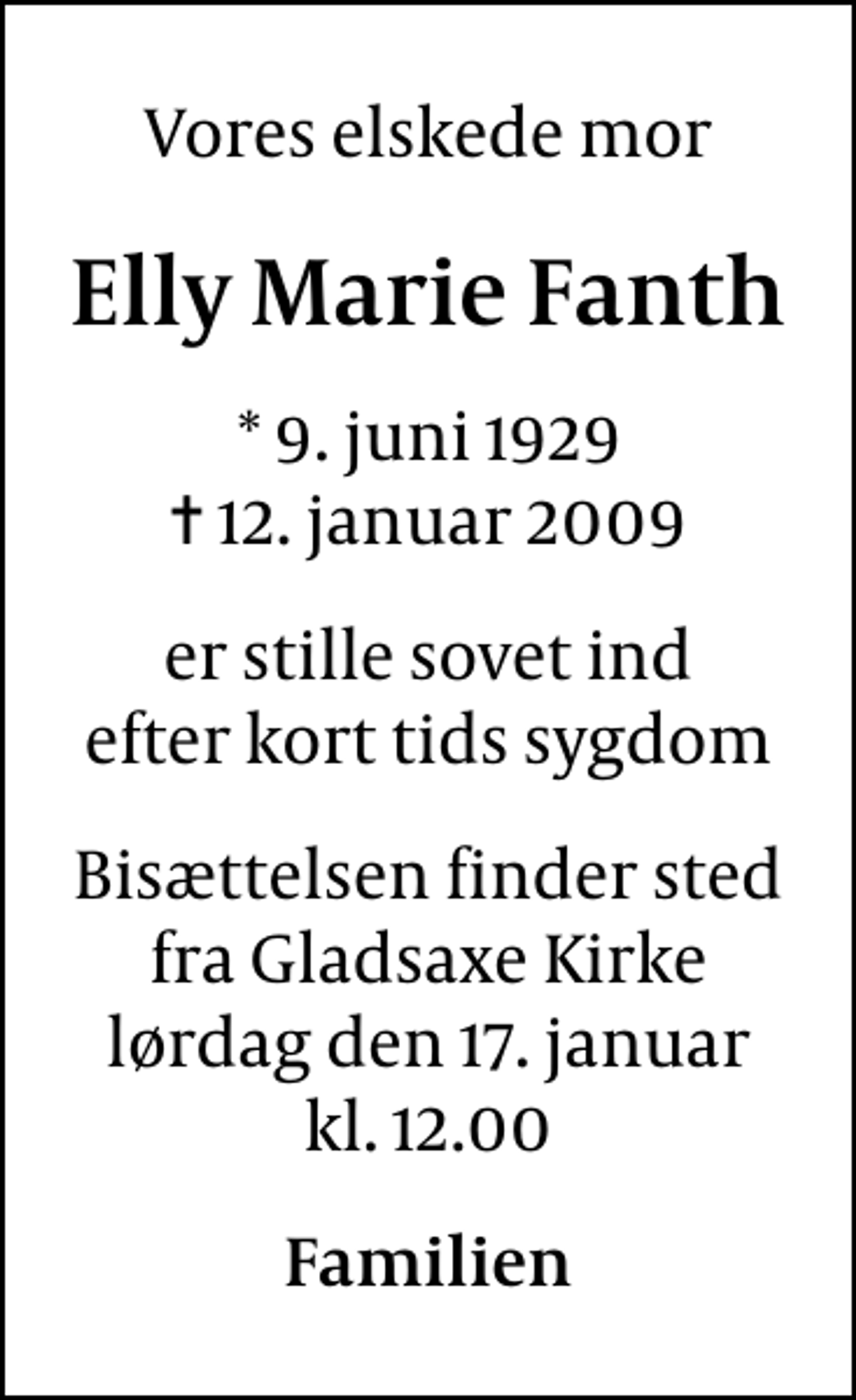 <p>Vores elskede mor<br />Elly Marie Fanth<br />* 9. juni 1929<br />✝ 12. januar 2009<br />er stille sovet ind efter kort tids sygdom<br />Bisættelsen finder sted fra lørdag den 17. januar kl. 12.00<br />Familien</p>