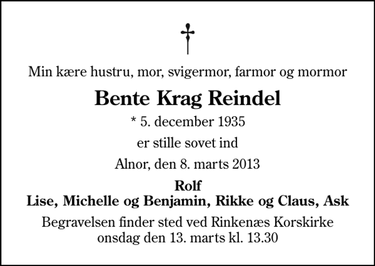 <p>Min kære hustru, mor, svigermor, farmor og mormor<br />Bente Krag Reindel<br />* 5. december 1935<br />er stille sovet ind<br />Alnor, den 8. marts 2013<br />Rolf Lise, Michelle og Benjamin, Rikke og Claus, Ask<br />Begravelsen finder sted ved Rinkenæs Korskirke onsdag den 13. marts kl. 13.30</p>