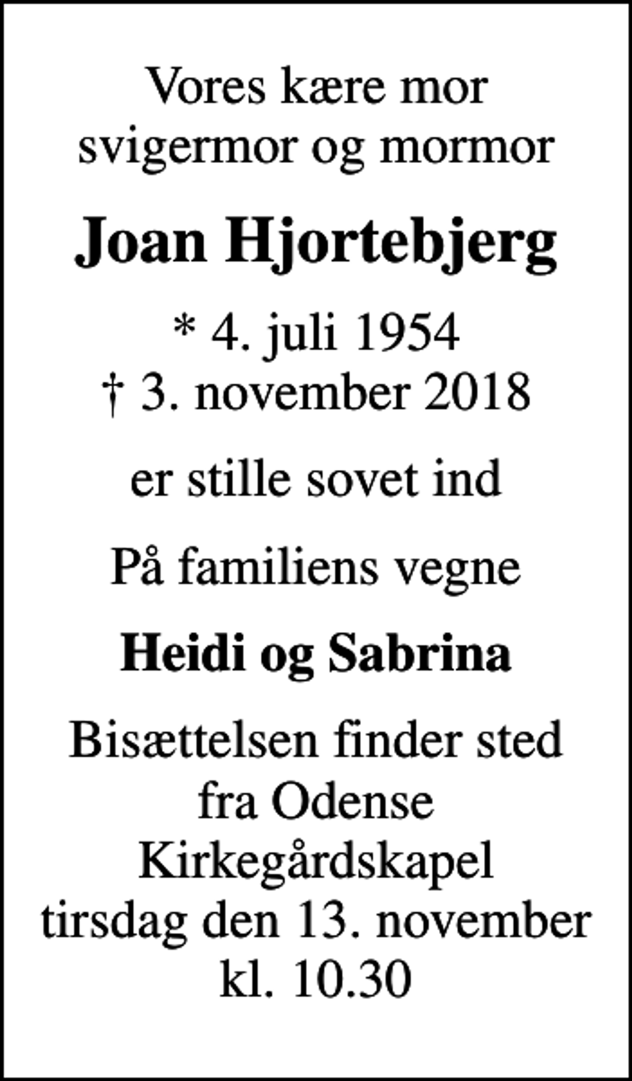 <p>Vores kære mor svigermor og mormor<br />Joan Hjortebjerg<br />* 4. juli 1954<br />✝ 3. november 2018<br />er stille sovet ind<br />På familiens vegne<br />Heidi og Sabrina<br />Bisættelsen finder sted fra Odense Kirkegårdskapel tirsdag den 13. november kl. 10.30</p>