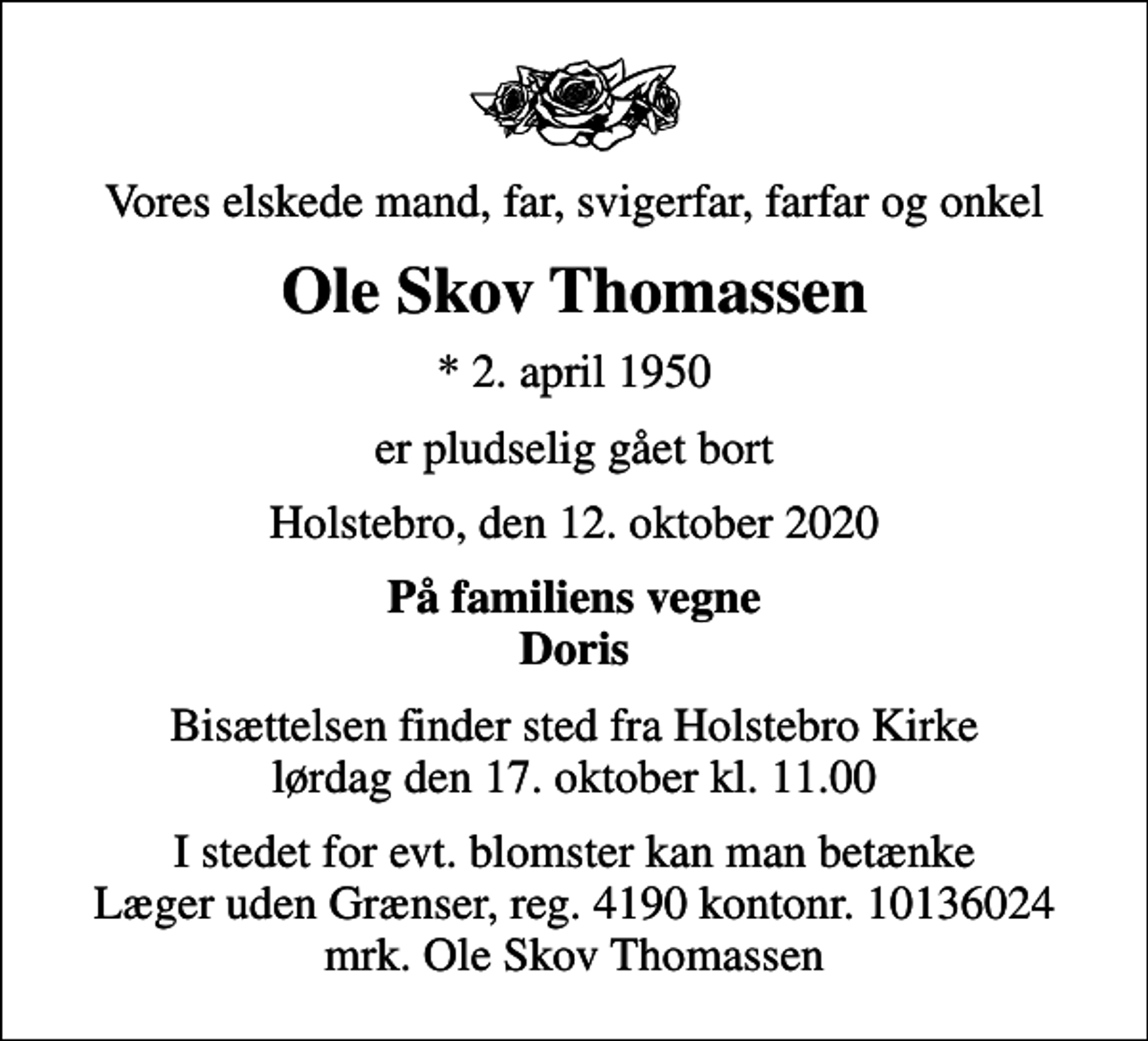 <p>Vores elskede mand, far, svigerfar, farfar og onkel<br />Ole Skov Thomassen<br />* 2. april 1950<br />er pludselig gået bort<br />Holstebro, den 12. oktober 2020<br />På familiens vegne Doris<br />Bisættelsen finder sted fra Holstebro Kirke lørdag den 17. oktober kl. 11.00<br />I stedet for evt. blomster kan man betænke<br />Læger uden Grænser reg.4190kontonr.10136024mrk. Ole Skov<br />Thomassen</p>