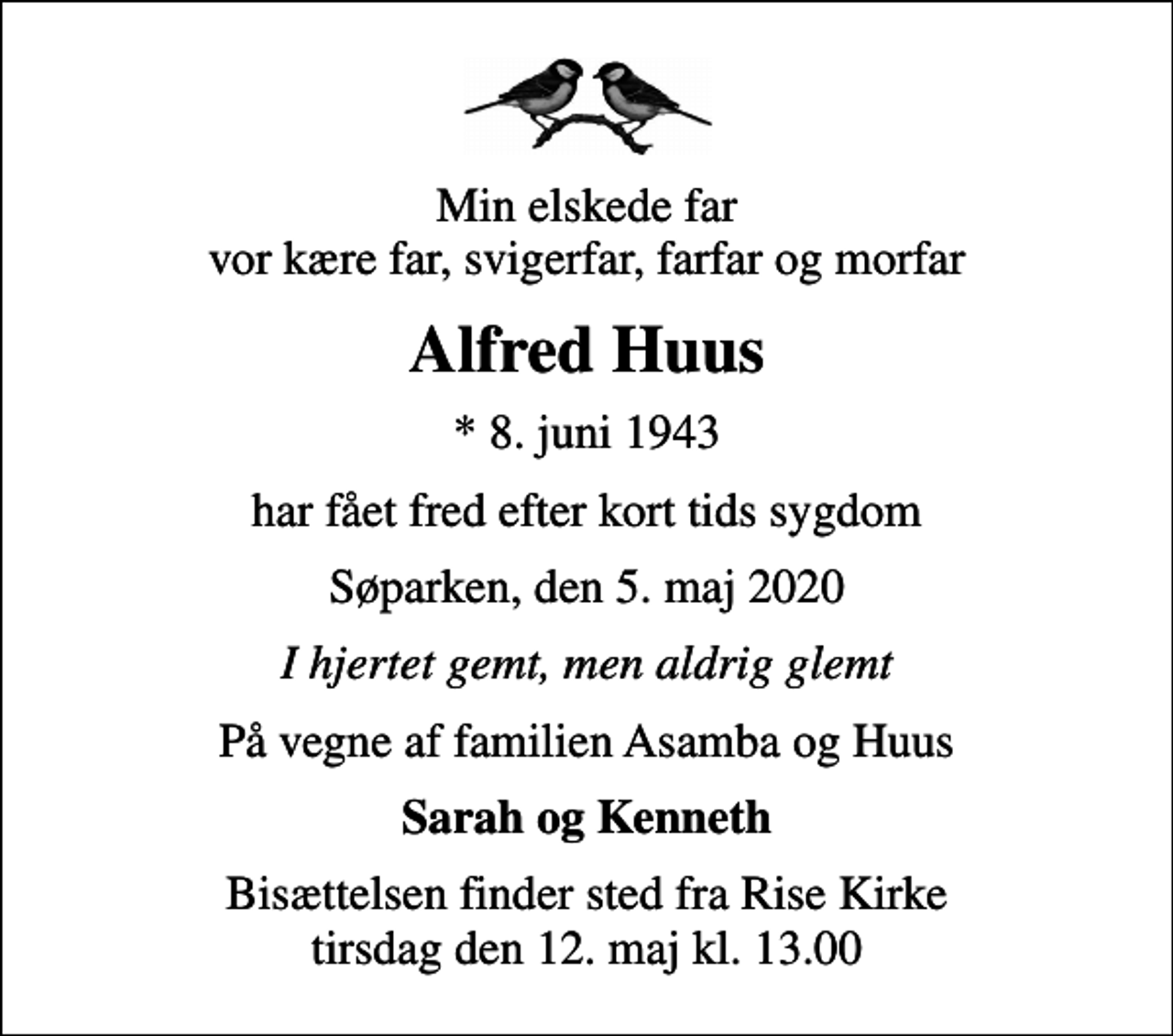 <p>Min elskede far vor kære far, svigerfar, farfar og morfar<br />Alfred Huus<br />* 8. juni 1943<br />har fået fred efter kort tids sygdom<br />Søparken, den 5. maj 2020<br />I hjertet gemt, men aldrig glemt<br />På vegne af familien Asamba og Huus<br />Sarah og Kenneth<br />Bisættelsen finder sted fra Rise Kirke tirsdag den 12. maj kl. 13.00</p>