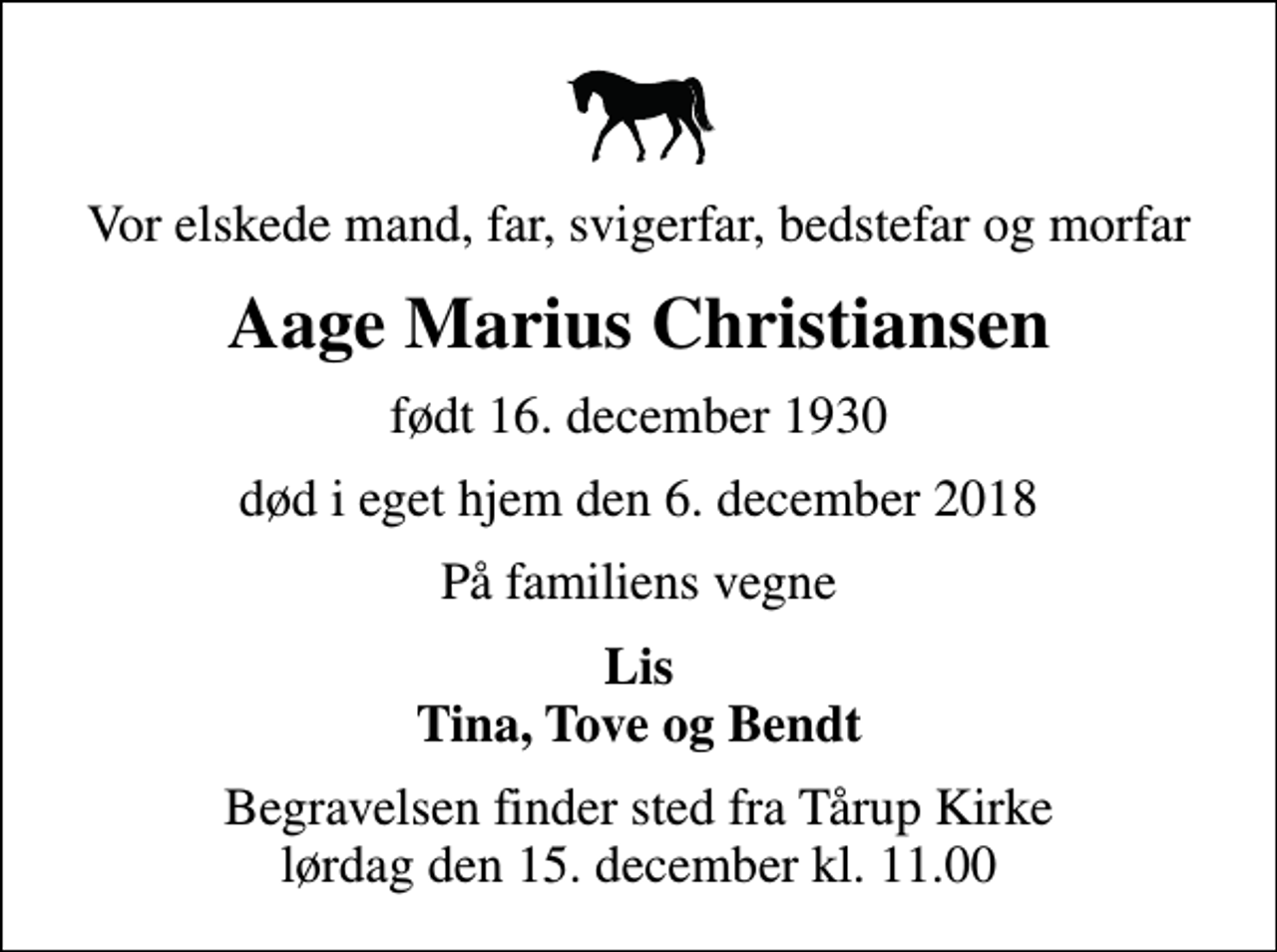 <p>Vor elskede mand, far, svigerfar, bedstefar og morfar<br />Aage Marius Christiansen<br />født 16. december 1930<br />død i eget hjem den 6. december 2018<br />På familiens vegne<br />Lis Tina, Tove og Bendt<br />Begravelsen finder sted fra Tårup Kirke lørdag den 15. december kl. 11.00</p>
