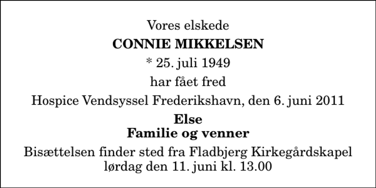 <p>Vores elskede<br />Connie Mikkelsen<br />* 25. juli 1949<br />har fået fred<br />Hospice Vendsyssel Frederikshavn, den 6. juni 2011<br />Else Familie og venner<br />Bisættelsen finder sted fra Fladbjerg Kirkegårdskapel lørdag den 11. juni kl. 13.00</p>
