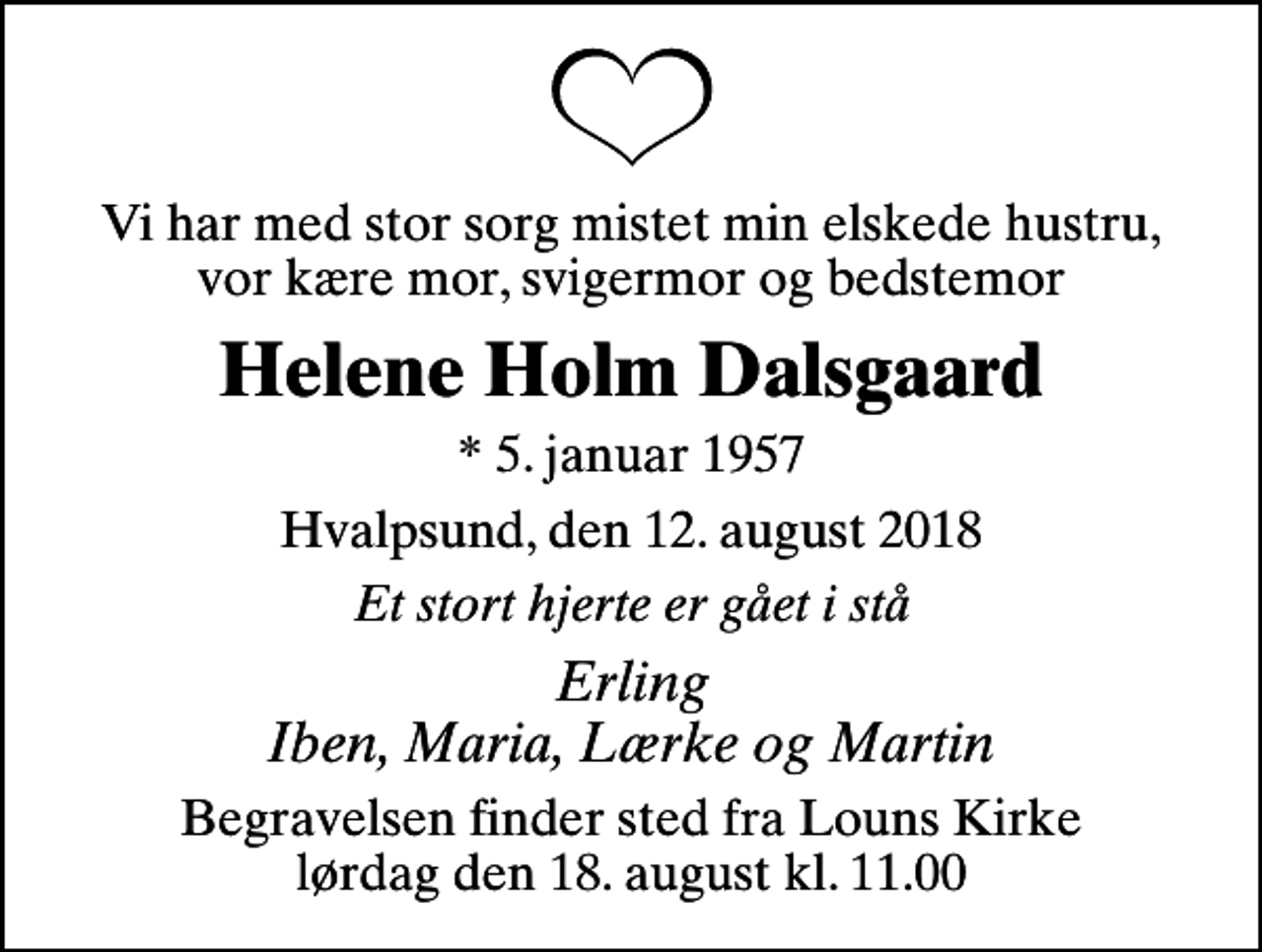 <p>Vi har med stor sorg mistet min elskede hustru, vor kære mor, svigermor og bedstemor<br />Helene Holm Dalsgaard<br />* 5. januar 1957<br />Hvalpsund, den 12. august 2018<br />Et stort hjerte er gået i stå<br />Erling Iben, Maria, Lærke og Martin<br />Begravelsen finder sted fra Louns Kirke lørdag den 18. august kl. 11.00</p>