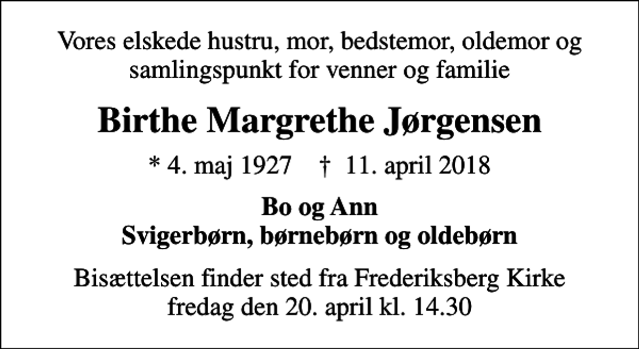 <p>Vores elskede hustru, mor, bedstemor, oldemor og samlingspunkt for venner og familie<br />Birthe Margrethe Jørgensen<br />* 4. maj 1927 ✝ 11. april 2018<br />Bo og Ann Svigerbørn, børnebørn og oldebørn<br />Bisættelsen finder sted fra Frederiksberg Kirke fredag den 20. april kl. 14.30</p>