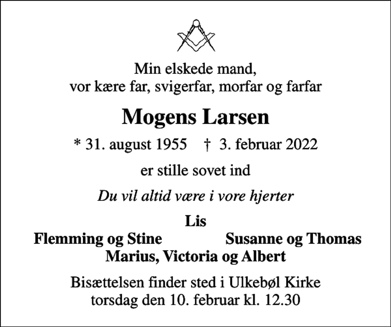 <p>Min elskede mand, vor kære far, svigerfar, morfar og farfar<br />Mogens Larsen<br />* 31. august 1955 ✝ 3. februar 2022<br />er stille sovet ind<br />Du vil altid være i vore hjerter<br />Lis<br />Flemming og Stine<br />Susanne og Thomas<br />Bisættelsen finder sted i Ulkebøl Kirke torsdag den 10. februar kl. 12.30</p>