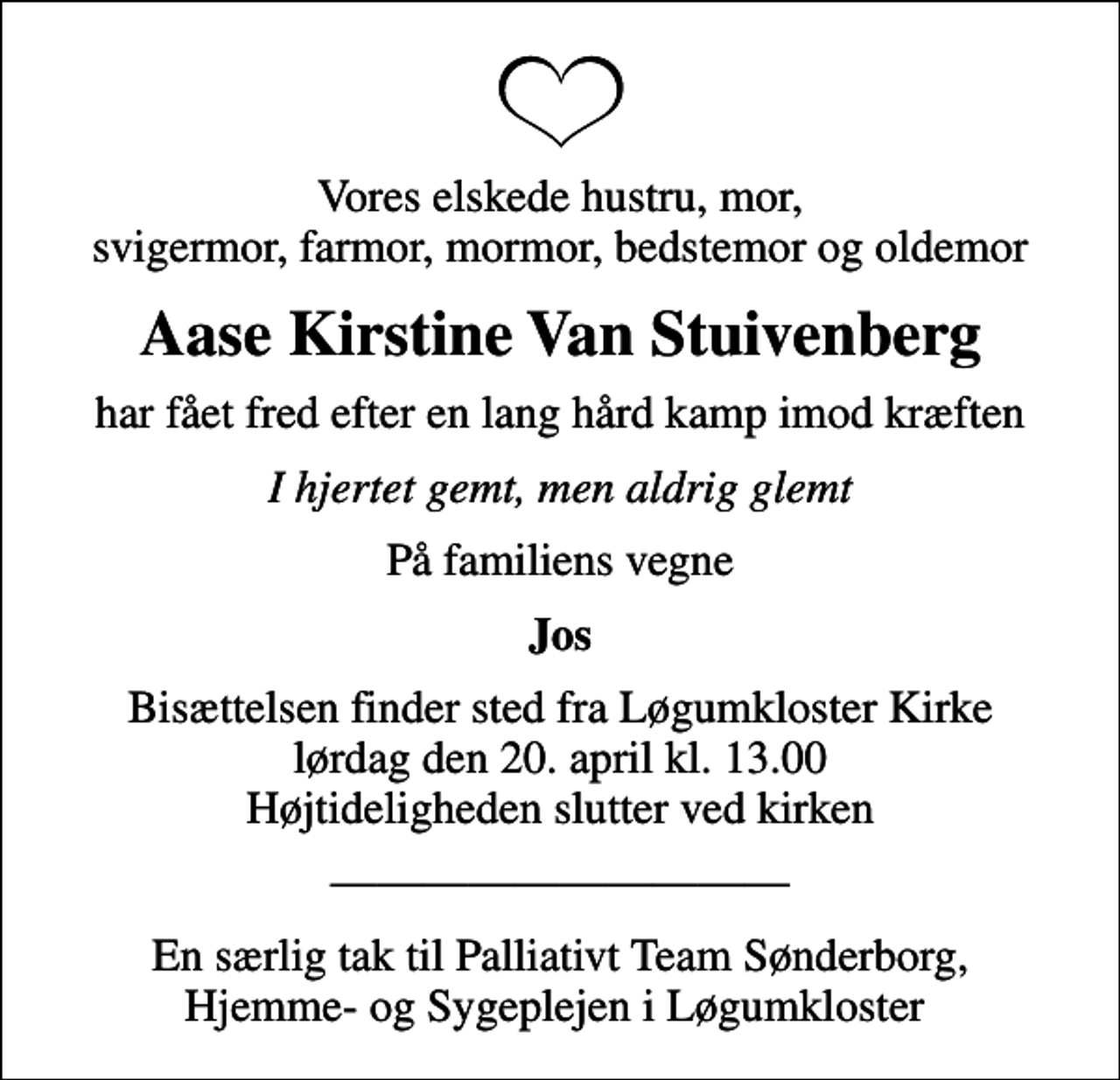 <p>Vores elskede hustru, mor, svigermor, farmor, mormor, bedstemor og oldemor<br />Aase Kirstine Van Stuivenberg<br />har fået fred efter en lang hård kamp imod kræften<br />I hjertet gemt, men aldrig glemt<br />På familiens vegne<br />Jos<br />Bisættelsen finder sted fra Løgumkloster Kirke lørdag den 20. april kl. 13.00 Højtideligheden slutter ved kirken<br />En særlig tak til Palliativt Team Sønderborg, Hjemme- og Sygeplejen i Løgumkloster</p>