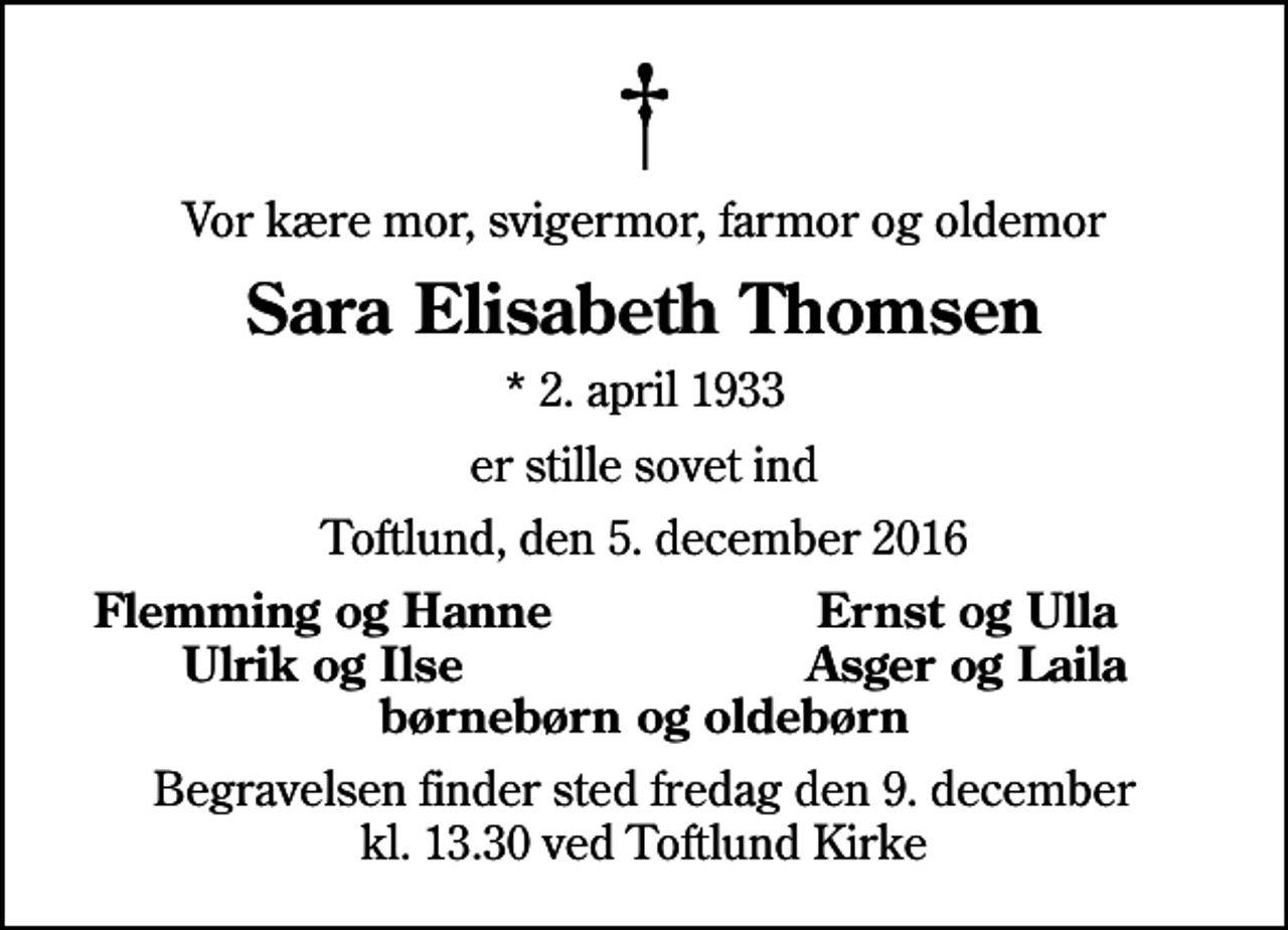 <p>Vor kære mor, svigermor, farmor og oldemor<br />Sara Elisabeth Thomsen<br />* 2. april 1933<br />er stille sovet ind<br />Toftlund, den 5. december 2016<br />Flemming og Hanne<br />Ernst og Ulla<br />Ulrik og Ilse<br />Asger og Laila<br />Begravelsen finder sted fredag den 9. december kl. 13.30 ved Toftlund Kirke</p>
