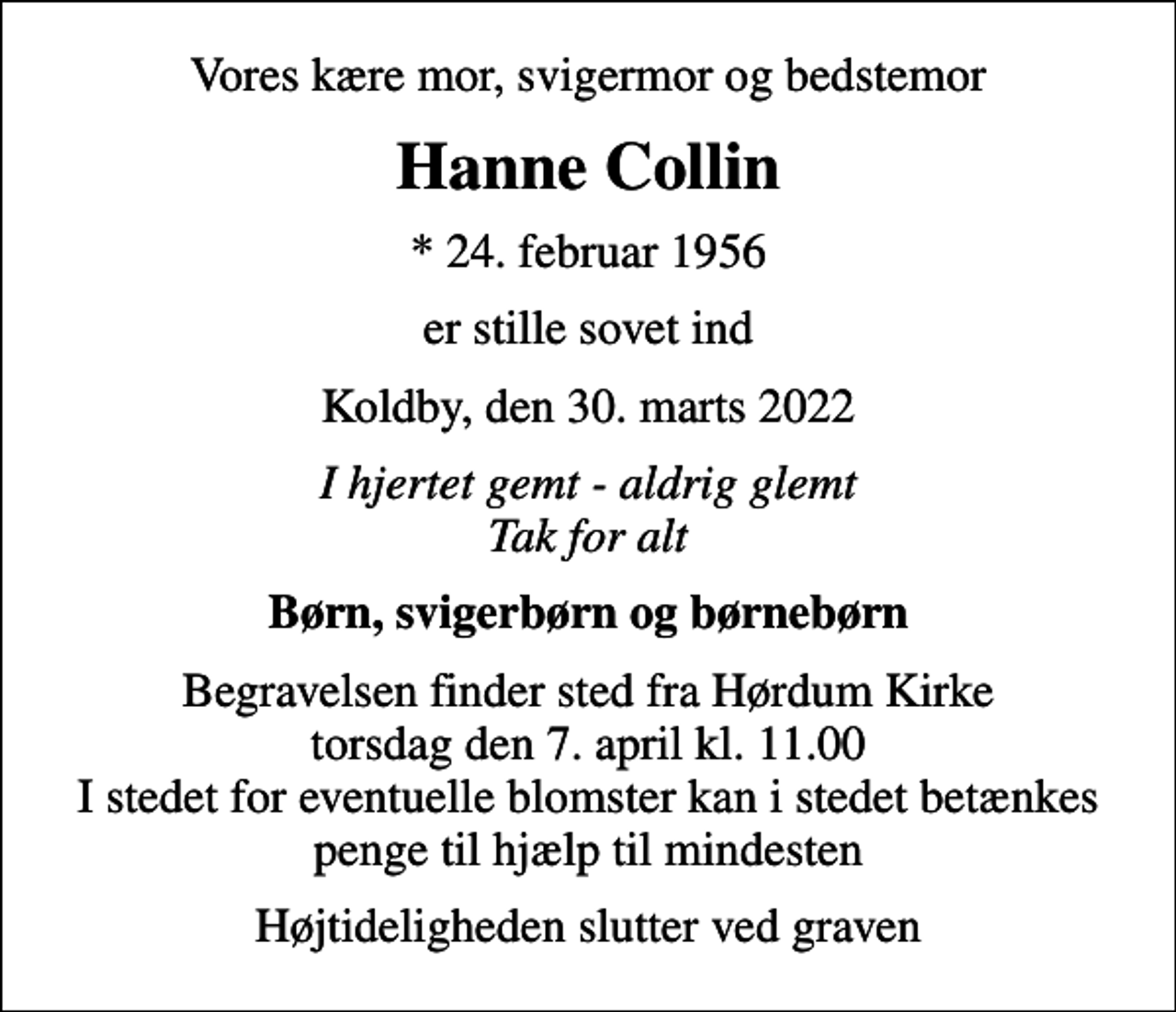 <p>Vores kære mor, svigermor og bedstemor<br />Hanne Collin<br />* 24. februar 1956<br />er stille sovet ind<br />Koldby, den 30. marts 2022<br />I hjertet gemt - aldrig glemt Tak for alt<br />Børn, svigerbørn og børnebørn<br />Begravelsen finder sted fra Hørdum Kirke torsdag den 7. april kl. 11.00 I stedet for eventuelle blomster kan i stedet betænkes penge til hjælp til mindesten<br />Højtideligheden slutter ved graven</p>