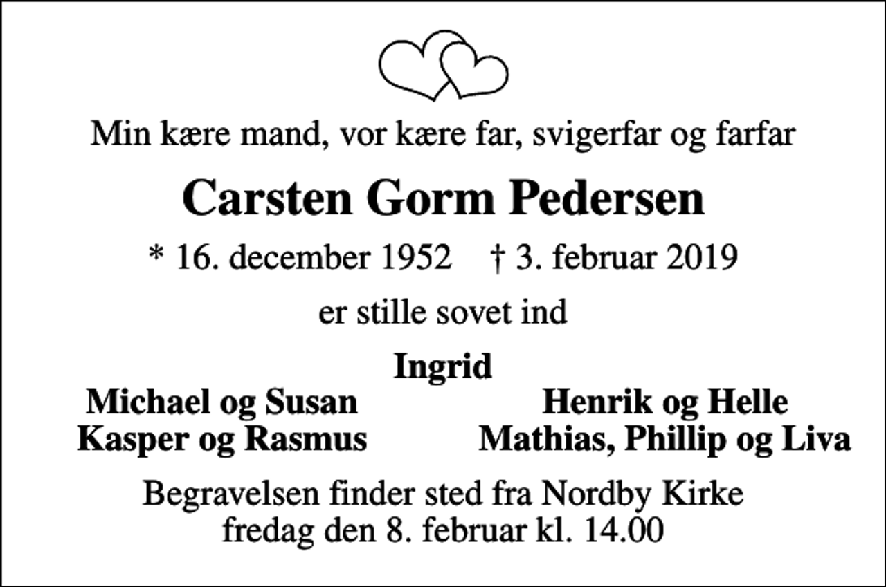 <p>Min kære mand, vor kære far, svigerfar og farfar<br />Carsten Gorm Pedersen<br />* 16. december 1952 ✝ 3. februar 2019<br />er stille sovet ind<br />Ingrid<br />Michael og Susan<br />Henrik og Helle<br />Kasper og Rasmus<br />Mathias, Phillip og Liva<br />Begravelsen finder sted fra Nordby Kirke fredag den 8. februar kl. 14.00</p>