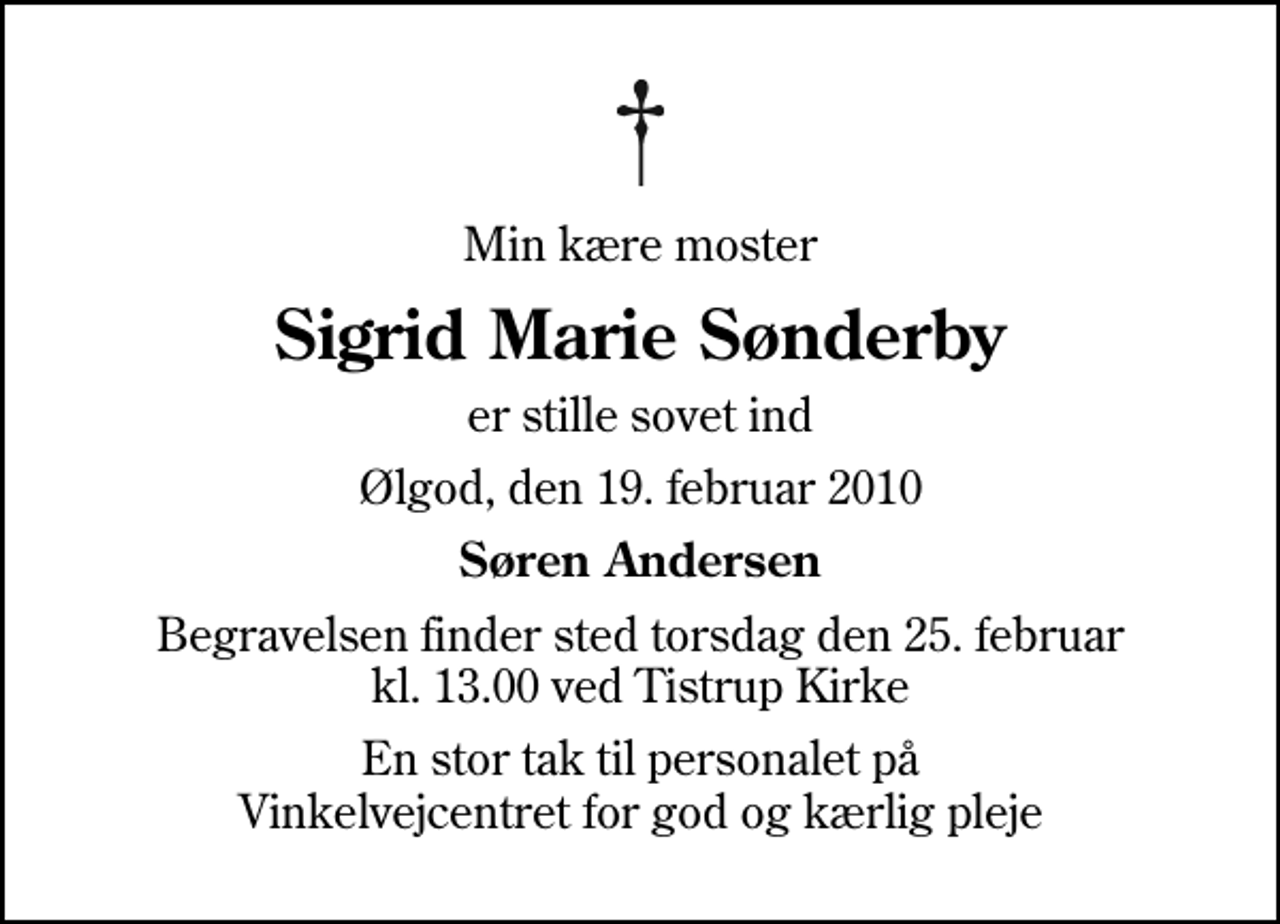 <p>Min kære moster<br />Sigrid Marie Sønderby<br />er stille sovet ind<br />Ølgod, den 19. februar 2010<br />Søren Andersen<br />Begravelsen finder sted torsdag den 25. februar kl. 13.00 ved Tistrup Kirke<br />En stor tak til personalet på Vinkelvejcentret for god og kærlig pleje</p>